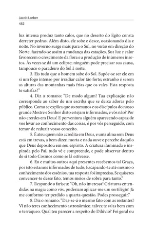 Jacob Lorber
482


luz intensa produz tanto calor, que no deserto do Egito consta
derreter pedras. Além disto, ele sobe e desce, ocasionando dia e
noite. No inverno surge mais para o Sul, no verão em direção do
Norte, fazendo-se assim a mudança das estações. Sua luz e calor
favorecem o crescimento da flora e a produção de inúmeros inse­
tos. Às vezes se dá um eclipse; ninguém pode precisar sua causa,
tampouco o paradeiro do Sol à noite.
       3. Eis tudo que o homem sabe do Sol. Supõe-se ser ele em
si um fogo intenso por irradiar calor tão forte; estranho é serem
as alturas das montanhas mais frias que os vales. Esta resposta
te satisfaz?”
       4. Diz o romano: “De modo algum! Tua explicação não
corresponde ao saber de um escriba que se deixa adorar pelo
público. Como se explica que os romanos e os discípulos do nosso
grande Mestre e Senhor disto estejam informados, e vós não? Por
não crerdes em Deus! E porventura alguém aparecendo capaz de
vos levar ao conhecimento das coisas, é por vós perseguido, com
temor de reduzir vosso conceito.
       5. É ateu quem não acredita em Deus, e uma alma sem Deus
está em trevas, a bem dizer, morta e nada ouve e percebe daquilo
que Deus depositou em seu espírito. A criatura iluminada e ins­
pirada pelo Pai, tudo vê e compreende, e pode observar dentro
de si todo Cosmos como se lá estivesse.
       6. Eu e muitos outros aqui presentes recebemos tal Graça,
por isto estamos informados de tudo. Escapando-te até mesmo o
conhecimento dos essênios, tua resposta foi imprecisa. Se quiseres
convencer-te desse fato, temos meios de sobra para tanto.”
       7. Responde o fariseu: “Oh, não interessa! Criaturas enten­
didas na magia como vós, poderiam aplicar-me um sortilégio! Já
me conformo ter perdido a quarta questão. Podes prosseguir.”
       8. Diz o romano: “Dar-se-á o mesmo fato com as restantes!
Vi não teres conhecimento astronômico; talvez te saias bem com
o terráqueo. Qual teu parecer a respeito do Dilúvio? Foi geral ou
 