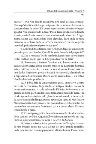 O Grande Evangelho de João – Volume VI
                                                                 483


parcial? Teria Noé levado realmente um casal de cada espécie?
Como pôde alimentá-los, principalmente os animais ferozes e os
consumidores de peixe? De que se supriram os animais selvagens,
após ter Noé abandonado a Arca? Pois a Terra ainda estava deserta
e vazia, e não havia manadas que servissem de alimento. A água
estava acima das montanhas mais elevadas. Para onde se teria
escoado, se a Terra toda se achava inundada? Dá-me resposta
razoável, pois não consigo orientar-me.”
       9. Confundido, o fariseu diz: “Amigo, indagas de um assunto
que não pareces entender. Que dirás, eu te fazendo tal pergunta?”
       10. Diz o romano: “Nada perderás. Resta saber se realmente
tenho melhor noção que tu. Chegou a tua vez de falar.”
       11. Prossegue o fariseu: “Amigo, não haverá muita coisa
para se dizer acerca desse assunto místico da Escritura Sagrada.
Sob o critério da razão, trata-se de um absurdo. Como nos fal­
tam dados históricos, preciso é aceitá-lo como tal, admitindo-se
a caprichosa Onipotência Divina como auxiliadora, – ou então,
não lhe dando importância.
       12. A Bíblia fala de uma enchente geral, impossível dentro
das Leis da Natureza. Inquirindo-se antigos hindus, donos de
livros mais remotos, – nada sabem do Dilúvio. Referem-se a um
grande cometa que há milênios se teria aproximado da Terra. Era
ele de água e fora atraído pelo planeta, ocasionando a inundação
da parte baixa da Índia que, pouco a pouco, se ligou ao Mar Índico.
Naquela ocasião tudo pereceu nas profundezas. Os habitantes das
montanhas anotaram o fenômeno para a posteridade. Eis uma
lenda hindu e persa.
       13. Os antigos egípcios desconhecem enchente, descontan­
do as comuns ao Nilo. Alguns núbios afirmam ter havido um lago
imenso, onde atualmente se acha o deserto do Sahara.
       14. Nossos missionários que voltavam ao Templo, falavam
de um imenso reino na Ásia, acima de uma grande muralha,
onde palestravam com os guardas no idioma hindu. Procuraram
 