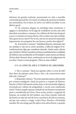 Jacob Lorber
484


informes da grande enchente, presumindo ter sido a muralha
construída para tal fim. Os outros só sabiam de enormes incêndios
nas montanhas. Eis os fatos, de sorte a ser difícil acreditar-se em
dilúvio geral.
       15. Os romanos alegam na mitologia duas enchentes: a
ogigica e a deukaliana. Se há algo de verdadeiro ou não, não cabe
descobrir aos judeus e romanos. Se o dilúvio de Noé não foi geral,
a arca e o restante se tornam óbvios. Deve conter um outro sentido.
Mas quem teria a chave? Por aí vês, não me ser possível responder
logicamente; tua pergunta fica em branco, porém desculpável.”
       16. Acrescenta o romano: “Indubitavelmente; entretanto não
me satisfaço e vejo em ti, como sacerdote, a falha de exigires fé in­
condicional por algo que consideras absurdo. Ainda assim, afirmo
que o Senhor e Mestre te poderia esclarecer perfeitamente a realidade
do Dilúvio; não acreditando na Divindade e muito menos na Missão
Divina deste Homem-deus, continuarás na treva do julgamento de
tua alma. Vamos à sexta pergunta. Talvez te saias melhor.”

       214. O LIVRO DE JOB E O TEMPLO DE JABusIMBIL

       1. Diz o romano: “Qual tua opinião sobre o Livro de Job?
Que dizes da palestra entre Deus e Job, e da controvérsia entre
Jehovah e Satanaz?”
       2. Responde o fariseu: “Eis outra questão jamais solucionada
por criatura inteligente. Qual teu parecer a respeito de Ikarion,
Baccho e Orfeu? Job jamais existiu; trata-se de uma lenda religiosa,
inventada por vidente da antiguidade e escrita com sombreado
moral. Vemos naquilo apenas a atitude de um homem sumamente
justo e considerado por Deus. Deus aceita, porém, a sugestão de
Satanaz, no sentido de Job tombar, caso fosse tentado. Jehovah
dá direito ao anjo do mal de levar a paciência de Job ao extremo,
até que este comece a reagir, contra Deus. Resolve a Divindade
mandar-lhe um amigo que lhe aplica séria advertência, e quando
 