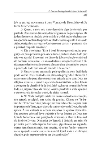 O Grande Evangelho de João – Volume VI
                                                                 485


Job se entrega novamente à dura Vontade de Deus, Jehovah Se
torna Misericordioso.
       3. Quem, a meu ver, nisto descobrir algo de elevado por
parte de Deus que Se diz sábio, deve originar-se daquela época. Os
judeus leem essa história com enfado e de há muito declararam-
na apócrifa; contém tão pouco verdade e saber, quanto à vossa de
Atlas, obrigado a carregar o Universo nas costas, – portanto não
é possível resposta razoável.”
       4. Diz o romano: “Essa é boa! Só porque sois muito pre­
guiçosos para procurar, pensar e estudar, preferis abolir tudo que
não vos agrada! Encontrei no Livro de Job a evolução espiritual
do homem, de relance, – e vós o declarais de apócrifo! Não é ni­
tidamente demonstrado como a alma se deve desprender, pouco
a pouco, de tudo que vem do mundo e da carne?!
       5. Uma criatura amparada pela opulência, com facilidade
pode louvar Deus; contudo, sua alma não progride. O homem é
experimentado para demonstrar sua atitude para com Deus na
aflição e miséria, – quadro apresentado na história de Job. E tens
a coragem de classificá-la de irrisória? Achas-te no mais inferior
lodo do julgamento e da morte! Assim, perdeste a sexta questão
e eu tornarei a formular outra, de efeito natural.
       6. No Norte do Egito existe em bom estado de conservação,
um templo esculpido em rocha de granito. Chama-se “Ja-bu­
sim-bil.” Foi construído pelos primitivos habitantes do país mais
importante da Terra, quer dizer, de conhecedores de Deus, daquela
época. À sua entrada se acham sentados os quatro elementos.
Sua estatura colossal deve traduzir a Força Imensa de Deus nas
Leis da Natureza e sua posição de descanso, a Ordem Imutável
do Espírito Divino. O interior do Templo é dividido em três: Na
primeira parte estão figuras humanas, gigantescas; na segunda,
outras semelhantes a nós, e na terceira, vê-se no fundo – embora
meio apagado – as letras Ja-bu-sim-bil. Qual seria a explicação
daquilo, pois presumo não te ser desconhecido.”
 
