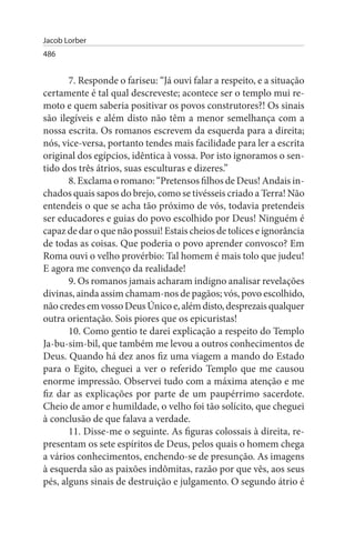 Jacob Lorber
486


       7. Responde o fariseu: “Já ouvi falar a respeito, e a situação
certamente é tal qual descreveste; acontece ser o templo mui re­
moto e quem saberia positivar os povos construtores?! Os sinais
são ilegíveis e além disto não têm a menor semelhança com a
nossa escrita. Os romanos escrevem da esquerda para a direita;
nós, vice-versa, portanto tendes mais facilidade para ler a escrita
original dos egípcios, idêntica à vossa. Por isto ignoramos o sen­
tido dos três átrios, suas esculturas e dizeres.”
       8. Exclama o romano: “Pretensos filhos de Deus! Andais in­
chados quais sapos do brejo, como se tivésseis criado a Terra! Não
entendeis o que se acha tão próximo de vós, todavia pretendeis
ser educadores e guias do povo escolhido por Deus! Ninguém é
capaz de dar o que não possui! Estais cheios de tolices e ignorância
de todas as coisas. Que poderia o povo aprender convosco? Em
Roma ouvi o velho provérbio: Tal homem é mais tolo que judeu!
E agora me convenço da realidade!
       9. Os romanos jamais acharam indigno analisar revelações
divinas, ainda assim chamam-nos de pagãos; vós, povo escolhido,
não credes em vosso Deus Único e, além disto, desprezais qualquer
outra orientação. Sois piores que os epicuristas!
       10. Como gentio te darei explicação a respeito do Templo
Ja-bu-sim-bil, que também me levou a outros conhecimentos de
Deus. Quando há dez anos fiz uma viagem a mando do Estado
para o Egito, cheguei a ver o referido Templo que me causou
enorme impressão. Observei tudo com a máxima atenção e me
fiz dar as explicações por parte de um paupérrimo sacerdote.
Cheio de amor e humildade, o velho foi tão solícito, que cheguei
à conclusão de que falava a verdade.
       11. Disse-me o seguinte. As figuras colossais à direita, re­
presentam os sete espíritos de Deus, pelos quais o homem chega
a vários conhecimentos, enchendo-se de presunção. As imagens
à esquerda são as paixões indômitas, razão por que vês, aos seus
pés, alguns sinais de destruição e julgamento. O segundo átrio é
 