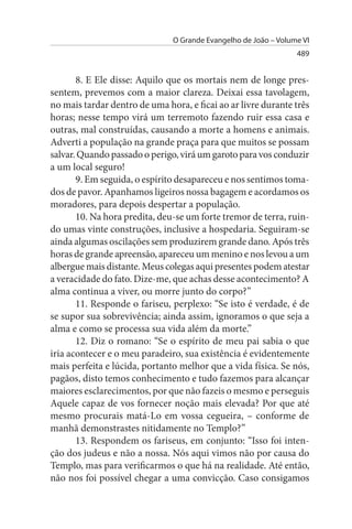 O Grande Evangelho de João – Volume VI
                                                                 489


       8. E Ele disse: Aquilo que os mortais nem de longe pres­
sentem, prevemos com a maior clareza. Deixai essa tavolagem,
no mais tardar dentro de uma hora, e ficai ao ar livre durante três
horas; nesse tempo virá um terremoto fazendo ruir essa casa e
outras, mal construídas, causando a morte a homens e animais.
Adverti a população na grande praça para que muitos se possam
salvar. Quando passado o perigo, virá um garoto para vos conduzir
a um local seguro!
       9. Em seguida, o espírito desapareceu e nos sentimos toma­
dos de pavor. Apanhamos ligeiros nossa bagagem e acordamos os
moradores, para depois despertar a população.
       10. Na hora predita, deu-se um forte tremor de terra, ruin­
do umas vinte construções, inclusive a hospedaria. Seguiram-se
ainda algumas oscilações sem produzirem grande dano. Após três
horas de grande apreensão, apareceu um menino e nos levou a um
albergue mais distante. Meus colegas aqui presentes podem atestar
a veracidade do fato. Dize-me, que achas desse acontecimento? A
alma continua a viver, ou morre junto do corpo?”
       11. Responde o fariseu, perplexo: “Se isto é verdade, é de
se supor sua sobrevivência; ainda assim, ignoramos o que seja a
alma e como se processa sua vida além da morte.”
       12. Diz o romano: “Se o espírito de meu pai sabia o que
iria acontecer e o meu paradeiro, sua existência é evidentemente
mais perfeita e lúcida, portanto melhor que a vida física. Se nós,
pagãos, disto temos conhecimento e tudo fazemos para alcançar
maiores esclarecimentos, por que não fazeis o mesmo e perseguis
Aquele capaz de vos fornecer noção mais elevada? Por que até
mesmo procurais matá-Lo em vossa cegueira, – conforme de
manhã demonstrastes nitidamente no Templo?”
       13. Respondem os fariseus, em conjunto: “Isso foi inten­
ção dos judeus e não a nossa. Nós aqui vimos não por causa do
Templo, mas para verificarmos o que há na realidade. Até então,
não nos foi possível chegar a uma convicção. Caso consigamos
 