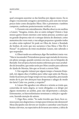 Jacob Lorber
50


qual conseguiu ausentar-se das famílias por alguns meses. Eu os
elogio e recomendo coragem e persistência, pois sem isto teriam
pouco êxito como discípulos Meus. Eles o prometem e também
cumprem, conforme posteriormente verificar-se-á.
       3. Durante este entendimento, Martha observa em surdina
a Lázaro: “Imagina, irmão, deu-se outro milagre! Ontem e hoje
nossos gastos foram enormes com tantas pessoas; acontece que
na grande despensa não só o estoque deixou de diminuir, como
aumentou dez vezes mais, e nas adegas pequenas e grandes todos
os odres estão repletos! Só pode ser Obra de Amor e Bondade
do Senhor, de sorte que nos saciamos à Sua Mesa e Não Ele à
Nossa!” As palavras da irmã encabulam Lázaro, não sabendo o
que responder.
       4. Observando seu embaraço, digo-lhe também à meia-voz:
“Não te incomodes! Pretendemos passar aqui metade do inverno,
em pleno sossego, quando seremos ora teus, ora os hóspedes de
Barnabé. Em tal época haverá muitos enfermos por esses arrabal­
des de Jerusalém, que então serão por Mim curados para saberem
da Ajuda do Messias, fato que os levará a crerem Nele.
       5. Em seguida visitarei por algum tempo o honesto Kisjo­
nah, irei alguns dias à Galileia para voltar aqui antes da Páscoa.
Então ficaremos por longo tempo em tua companhia, precisando
muito de ti; por isto abençoei tuas despensas e adegas de modo
tão farto! Calai-vos, porém, a respeito!”
       6. Lázaro Me agradece em silêncio e orienta as irmãs que,
comovidas de tanta alegria, se veem obrigadas a se dirigir por
alguns momentos ao jardim, para não despertarem a atenção.
Entrementes, os hierosolimitanos terminam a refeição e agrade­
cem, fazendo menção de saírem.
       7. Digo-lhes, então: “Se nada tiverdes que fazer, ficai co­
nosco para nos alegrarmos; o tempo para tristezas não demorará!
Meus discípulos não devem ser sisudos e caminhar com feições
beatas e devotas, na expectativa de levarem aos outros, a ideia de
 