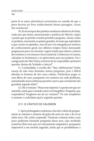 Jacob Lorber
492


parte lê-se outra advertência severíssima no sentido de que o
povo deveria ter livre conhecimento dessas passagens. Acaso
isto aconteceu?
       10. Já em tempos dos profetas nenhuma referência foi feita,
razão por que Isaías, mencionando a profecia de Moysés, repisa
o ponto que se prende à minha primitiva pergunta. Assim, todos
os profetas, mormente os quatro grandes, tiveram que reproduzir
o que consta no apêndice, mas foi por vós sonegado por motivos
de conhecimento geral; nos últimos tempos fostes demasiado
preguiçosos para vos orientar e agora tendes que tolerar a astúcia
dos essênios a vos tirarem o lucro material. Conhecem o Cosmos,
calculam os fenômenos e os aproveitam para uso próprio. Eis o
castigo justo do Alto! Estou convicto de ter respondido a primeira
questão, dentro da Verdade e ciência!”
       11. Confundido, o escriba diz: “Sim, infelizmente! Tenho
ensejo de não mais formular outras perguntas, pois é difícil
abordar-se homem de tão vasta cultura. Preferimos pagar as
cem libras de ouro, porquanto nos traímos em cada problema,
aumentando nosso embaraço perante o povo, que certamente não
guardará segredo disto!”
       12. Diz o romano: “Pouco me importa! A aposta tem que ser
mantida, ainda que o mundo caísse em frangalhos. Pergunta, que
responderei! Vanglorio-me de ser romano!” Os sete templários
se juntam e cochicham qual a seguinte questão.

       217. O CÂNTICO DE sALOMON

      1. Após prolongadas conjeturas, eles têm a ideia de pergun­
tarem ao romano o número de grãos de areia no mar e de ervas
sobre terra. Ele, então, responde: “Somente criaturas tolas e sem
juízo poderiam formular perguntas desse teor, cujo resultado
numérico lhes teria que ser eternamente enigmático, porquanto
impossível a um mortal; segundo, ainda que se possibilitasse a
 