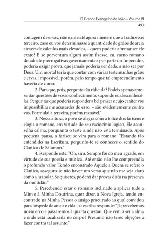 O Grande Evangelho de João – Volume VI
                                                                  493


contagem de ervas, não existe até agora número que a traduzisse;
terceiro, caso eu vos determinasse a quantidade de grãos de areia
através de cálculos mais elevados, – quem poderia afirmar ser ele
exato? E se porventura algum assim fizesse, eu, como romano
dotado de prerrogativas governamentais por parte do Imperador,
poderia exigir prova, que jamais poderia ser dada, a não ser por
Deus. Um mortal teria que contar com várias testemunhas grãos
e ervas, impossível, porém, pelo tempo que tal empreendimento
haveria de durar.
       2. Para que, pois, pergunta tão ridícula? Podeis apenas apre­
sentar questões de vosso conhecimento, supondo eu desconhecê­
las. Perguntas que poderia responder a bel prazer e cujo caráter vos
impossibilita me acusardes de erro, – são evidentemente contra
vós. Formulai a terceira, porém razoável.”
       3. Nessa altura, o povo se alegra com a tolice dos fariseus e
elogia o romano, em virtude de seu raciocínio lógico. Ele acon­
selha calma, porquanto o teste ainda não está terminado. Após
pequena pausa, o fariseu se vira para o romano: “Estando tão
entendido na Escritura, pergunto-te se conheces o sentido do
Cântico de Salomon.”
       4. Responde este: “Oh, sim. Sempre foi do meu agrado, em
virtude de sua poesia e mística. Até então não lhe compreendia
o profundo valor. Tendo encontrado Aquele a Quem se refere o
Cântico, asseguro-te não haver um verso que não me seja claro
como a luz solar. Se quiseres, poderei dar provas disto na presença
da multidão.”
       5. Percebendo estar o romano inclinado a aplicar tudo a
Mim e à Minha Doutrina, quer dizer, à Nova Igreja, tendo en­
contrado na Minha Pessoa o amigo procurado ao qual convidou
para hóspede de amor e vida – o escriba responde: “Já percebemos
nosso erro e passaremos à quarta questão. Que vem a ser a alma
e onde está localizada no corpo? Presumo não teres objeções a
fazer contra tal assunto.”
 