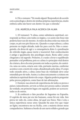 Jacob Lorber
494


      6. Diz o romano: “De modo algum! Responderei de acordo
com a psicologia e dentro de minhas próprias experiências, muito
embora saiba não haver um dentre vós que o entenda.”

       218. AGRÍCOLA FALA ACERCA DA ALMA

       1. (O romano): “A alma, como substância espiritual, cor-
responde ao físico com todos os órgãos, e se assim não fosse não
poderia fazer uso do mesmo. As mãos da alma estão nas mãos do
corpo, os pés nos pés físicos etc. Quando o corpo adoece, a alma
presente no órgão afetado, tudo faz para curá-lo. Não o conse­
guindo, ela deixa de agir e a consequência disto é a paralisação
do referido órgão, quase inerte e insensível. Este conhecimento
é antigo e igualmente dos psicólogos atuais. Resta saber como
chegaram a tal segredo. Primeiro, é a razão a levar o equilibrado
pensador a tal problema; pois se a alma é o princípio vital dentro
da criatura, deve ela estar presente em todas as partes, do contrá­
rio, uma ou outra, estaria sem vida, portanto mortas, conforme
acontece com a morte do corpo, abandonado pela alma. O corpo
todo estando ativo, a alma como base da vitalidade deve estar
estendida por ele todo. Assim, é a alma unicamente a criatura em
substância espiritual dentro do corpo. Alguém poderia perguntar
pelas provas palpáveis, como base de tais afirmações.
       2. Existem-nas através de experiências de todos os povos e
países; naturalmente, servem as feitas por pessoa sadia e amante
da verdade, em primeiro lugar; em seguida, podem ser acrescen­
tadas as de outras.
       3. Já conheceis o fato peculiar de Saguntus na Espanha.
O espírito de meu pai era tão humano, como foi em vida. Isto
prova ter sido ele, como alma, tal qual seu físico. Não é esta a
única experiência nesse setor. Quando há anos tive que viajar
ao Egito, encontrava-me na Sicília, com a maioria desses meus
companheiros. Subimos a bordo de um navio sólido e grande que
 
