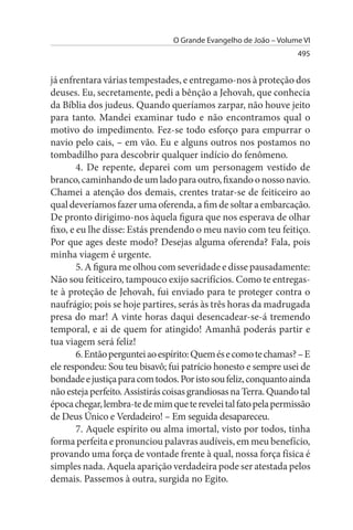O Grande Evangelho de João – Volume VI
                                                                   495


já enfrentara várias tempestades, e entregamo-nos à proteção dos
deuses. Eu, secretamente, pedi a bênção a Jehovah, que conhecia
da Bíblia dos judeus. Quando queríamos zarpar, não houve jeito
para tanto. Mandei examinar tudo e não encontramos qual o
motivo do impedimento. Fez-se todo esforço para empurrar o
navio pelo cais, – em vão. Eu e alguns outros nos postamos no
tombadilho para descobrir qualquer indício do fenômeno.
        4. De repente, deparei com um personagem vestido de
branco, caminhando de um lado para outro, fixando o nosso navio.
Chamei a atenção dos demais, crentes tratar-se de feiticeiro ao
qual deveríamos fazer uma oferenda, a fim de soltar a embarcação.
De pronto dirigimo-nos àquela figura que nos esperava de olhar
fixo, e eu lhe disse: Estás prendendo o meu navio com teu feitiço.
Por que ages deste modo? Desejas alguma oferenda? Fala, pois
minha viagem é urgente.
        5. A figura me olhou com severidade e disse pausadamente:
Não sou feiticeiro, tampouco exijo sacrifícios. Como te entregas­
te à proteção de Jehovah, fui enviado para te proteger contra o
naufrágio; pois se hoje partires, serás às três horas da madrugada
presa do mar! A vinte horas daqui desencadear-se-á tremendo
temporal, e ai de quem for atingido! Amanhã poderás partir e
tua viagem será feliz!
        6. Então perguntei ao espírito: Quem és e como te chamas? – E
ele respondeu: Sou teu bisavô; fui patrício honesto e sempre usei de
bondade e justiça para com todos. Por isto sou feliz, conquanto ainda
não esteja perfeito. Assistirás coisas grandiosas na Terra. Quando tal
época chegar, lembra-te de mim que te revelei tal fato pela permissão
de Deus Único e Verdadeiro! – Em seguida desapareceu.
        7. Aquele espírito ou alma imortal, visto por todos, tinha
forma perfeita e pronunciou palavras audíveis, em meu benefício,
provando uma força de vontade frente à qual, nossa força física é
simples nada. Aquela aparição verdadeira pode ser atestada pelos
demais. Passemos à outra, surgida no Egito.
 