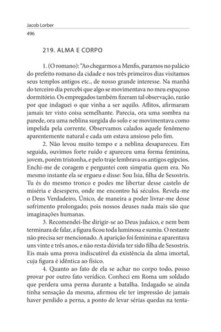 Jacob Lorber
496


       219. ALMA E CORPO

       1. (O romano): “Ao chegarmos a Menfis, paramos no palácio
do prefeito romano da cidade e nos três primeiros dias visitamos
seus templos antigos etc., de nosso grande interesse. Na manhã
do terceiro dia percebi que algo se movimentava no meu espaçoso
dormitório. Os empregados também fizeram tal observação, razão
por que indaguei o que vinha a ser aquilo. Aflitos, afirmaram
jamais ter visto coisa semelhante. Parecia, ora uma sombra na
parede, ora uma neblina surgida do solo e se movimentava como
impelida pela corrente. Observamos calados aquele fenômeno
aparentemente natural e cada um estava ansioso pelo fim.
       2. Não levou muito tempo e a neblina desapareceu. Em
seguida, ouvimos forte ruído e apareceu uma forma feminina,
jovem, porém tristonha, e pelo traje lembrava os antigos egípcios.
Enchi-me de coragem e perguntei com simpatia quem era. No
mesmo instante ela se ergueu e disse: Sou Isia, filha de Sesostris.
Tu és do mesmo tronco e podes me libertar desse castelo de
miséria e desespero, onde me encontro há séculos. Revela-me
o Deus Verdadeiro, Único, de maneira a poder livrar-me desse
sofrimento prolongado; pois nossos deuses nada mais são que
imaginações humanas.
       3. Recomendei-lhe dirigir-se ao Deus judaico, e nem bem
terminara de falar, a figura ficou toda luminosa e sumiu. O restante
não precisa ser mencionado. A aparição foi feminina e aparentava
uns vinte e três anos, e não resta dúvida ter sido filha de Sesostris.
Eis mais uma prova indiscutível da existência da alma imortal,
cuja figura é idêntica ao físico.
       4. Quanto ao fato de ela se achar no corpo todo, posso
provar por outro fato verídico. Conheci em Roma um soldado
que perdera uma perna durante a batalha. Indagado se ainda
tinha sensação da mesma, afirmou ele ter impressão de jamais
haver perdido a perna, a ponto de levar sérias quedas na tenta­
 