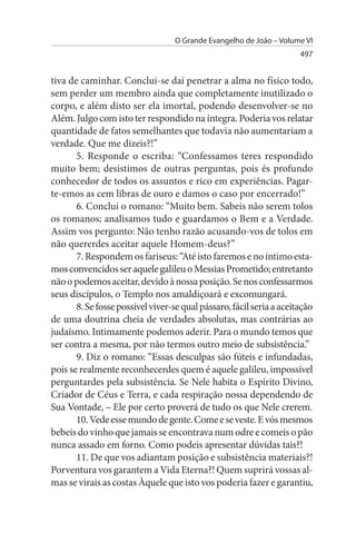 O Grande Evangelho de João – Volume VI
                                                                      497


tiva de caminhar. Conclui-se daí penetrar a alma no físico todo,
sem perder um membro ainda que completamente inutilizado o
corpo, e além disto ser ela imortal, podendo desenvolver-se no
Além. Julgo com isto ter respondido na íntegra. Poderia vos relatar
quantidade de fatos semelhantes que todavia não aumentariam a
verdade. Que me dizeis?!”
       5. Responde o escriba: “Confessamos teres respondido
muito bem; desistimos de outras perguntas, pois és profundo
conhecedor de todos os assuntos e rico em experiências. Pagar-
te-emos as cem libras de ouro e damos o caso por encerrado!”
       6. Conclui o romano: “Muito bem. Sabeis não serem tolos
os romanos; analisamos tudo e guardamos o Bem e a Verdade.
Assim vos pergunto: Não tenho razão acusando-vos de tolos em
não quererdes aceitar aquele Homem-deus?”
       7. Respondem os fariseus: “Até isto faremos e no íntimo esta-
mos convencidos ser aquele galileu o Messias Prometido; entretanto
não o podemos aceitar, devido à nossa posição. Se nos confessarmos
seus discípulos, o Templo nos amaldiçoará e excomungará.
       8. Se fosse possível viver-se qual pássaro, fácil seria a aceitação
de uma doutrina cheia de verdades absolutas, mas contrárias ao
judaísmo. Intimamente podemos aderir. Para o mundo temos que
ser contra a mesma, por não termos outro meio de subsistência.”
       9. Diz o romano: “Essas desculpas são fúteis e infundadas,
pois se realmente reconhecerdes quem é aquele galileu, impossível
perguntardes pela subsistência. Se Nele habita o Espírito Divino,
Criador de Céus e Terra, e cada respiração nossa dependendo de
Sua Vontade, – Ele por certo proverá de tudo os que Nele crerem.
       10. Vede esse mundo de gente. Come e se veste. E vós mesmos
bebeis do vinho que jamais se encontrava num odre e comeis o pão
nunca assado em forno. Como podeis apresentar dúvidas tais?!
       11. De que vos adiantam posição e subsistência materiais?!
Porventura vos garantem a Vida Eterna?! Quem suprirá vossas al­
mas se virais as costas Àquele que isto vos poderia fazer e garantiu,
 