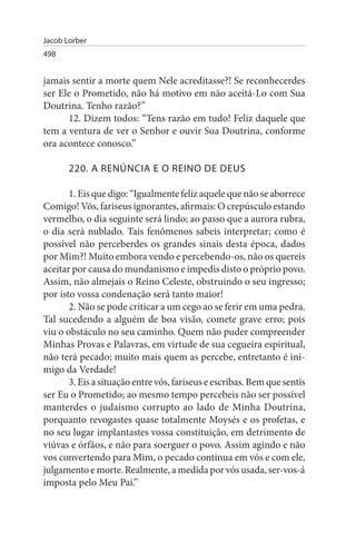 Jacob Lorber
498


jamais sentir a morte quem Nele acreditasse?! Se reconhecerdes
ser Ele o Prometido, não há motivo em não aceitá-Lo com Sua
Doutrina. Tenho razão?”
      12. Dizem todos: “Tens razão em tudo! Feliz daquele que
tem a ventura de ver o Senhor e ouvir Sua Doutrina, conforme
ora acontece conosco.”

       220. A RENÚNCIA E O REINO DE DEus

       1. Eis que digo: “Igualmente feliz aquele que não se aborrece
Comigo! Vós, fariseus ignorantes, afirmais: O crepúsculo estando
vermelho, o dia seguinte será lindo; ao passo que a aurora rubra,
o dia será nublado. Tais fenômenos sabeis interpretar; como é
possível não perceberdes os grandes sinais desta época, dados
por Mim?! Muito embora vendo e percebendo-os, não os quereis
aceitar por causa do mundanismo e impedis disto o próprio povo.
Assim, não almejais o Reino Celeste, obstruindo o seu ingresso;
por isto vossa condenação será tanto maior!
       2. Não se pode criticar a um cego ao se ferir em uma pedra.
Tal sucedendo a alguém de boa visão, comete grave erro; pois
viu o obstáculo no seu caminho. Quem não puder compreender
Minhas Provas e Palavras, em virtude de sua cegueira espiritual,
não terá pecado; muito mais quem as percebe, entretanto é ini­
migo da Verdade!
       3. Eis a situação entre vós, fariseus e escribas. Bem que sentis
ser Eu o Prometido; ao mesmo tempo percebeis não ser possível
manterdes o judaísmo corrupto ao lado de Minha Doutrina,
porquanto revogastes quase totalmente Moysés e os profetas, e
no seu lugar implantastes vossa constituição, em detrimento de
viúvas e órfãos, e não para soerguer o povo. Assim agindo e não
vos convertendo para Mim, o pecado continua em vós e com ele,
julgamento e morte. Realmente, a medida por vós usada, ser-vos-á
imposta pelo Meu Pai.”
 