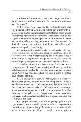 O Grande Evangelho de João – Volume VI
                                                                  499


       4. Obsta um fariseu anteriormente sem crença: “Teu discur­
so, Mestre, soa estranho. Porventura não poderíamos nos tornar
teus discípulos?!
       5. Respondo: “Sim, mas não tão facilmente como sois.
Quem quiser se tornar Meu discípulo, terá que romper inteira­
mente com o mundo e desconsiderar suas tentações, pois o mundo
é constante julgamento e morte perene. Quem ama o mundo, não
se presta para discípulo justo; pois no amor às coisas materiais
não subsiste vida, e sim julgamento e morte. Não necessito de
discípulos mortos, mas unicamente de livres e vivos. Este sendo
o vosso caso, podeis ficar Comigo.
       6. Não vim a este planeta para julgar os de curta visão e aos
cegos; vim procurar os desviados, curar os enfermos, erguer os
acabrunhados e salvar os algemados. Quem recebe Meu Auxílio,
tê-lo-á feito para sempre; quem não quiser aceitá-lo, não poderá ser
socorrido por quem quer que seja, nem no Céu nem na Terra.
       7. Não Me refiro à Minha Pessoa, mas à Minha Doutrina;
ela representa o Reino de Deus que veio junto de vós e garantirá a
Vida Eterna a quem aplicá-la. Pessoalmente, a ninguém condeno;
o Meu Verbo, que vos dirijo, julgar-vos-á assim como a Verdade
julga e mata a mentira.”
       8. Diz em seguida o escriba: “Mestre, falaste a plena ver­
dade; existe, porém, um ponto que não compreendo. Alegaste
não dever o homem amar o mundo, por ser julgamento e morte.
Está certo. Considera, todavia, o grande número de criaturas que,
involuntariamente, habitam o orbe. Quem procura levar-lhes
consolo pelo Evangelho celeste? Surgem qual erva daninha e nada
conhecem e sabem. Acaso não devem se prender ao mundo que
as alimenta e abriga?
       9. O próprio judaísmo já se tornou quase paganismo; que
aspecto terão outros povos?! Dentro de minha compreensão e
conhecimento, ninguém é culpado por ter nascido neste mundo
realmente mau e miserável. Uma vez nascido, o homem sofre até
 