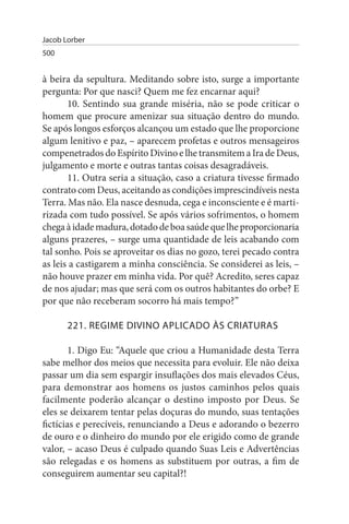 Jacob Lorber
500


à beira da sepultura. Meditando sobre isto, surge a importante
pergunta: Por que nasci? Quem me fez encarnar aqui?
       10. Sentindo sua grande miséria, não se pode criticar o
homem que procure amenizar sua situação dentro do mundo.
Se após longos esforços alcançou um estado que lhe proporcione
algum lenitivo e paz, – aparecem profetas e outros mensageiros
compenetrados do Espírito Divino e lhe transmitem a Ira de Deus,
julgamento e morte e outras tantas coisas desagradáveis.
       11. Outra seria a situação, caso a criatura tivesse firmado
contrato com Deus, aceitando as condições imprescindíveis nesta
Terra. Mas não. Ela nasce desnuda, cega e inconsciente e é marti­
rizada com tudo possível. Se após vários sofrimentos, o homem
chega à idade madura, dotado de boa saúde que lhe proporcionaria
alguns prazeres, – surge uma quantidade de leis acabando com
tal sonho. Pois se aproveitar os dias no gozo, terei pecado contra
as leis a castigarem a minha consciência. Se considerei as leis, –
não houve prazer em minha vida. Por quê? Acredito, seres capaz
de nos ajudar; mas que será com os outros habitantes do orbe? E
por que não receberam socorro há mais tempo?”

       221. REGIME DIVINO APLICADO Às CRIATuRAs

        1. Digo Eu: “Aquele que criou a Humanidade desta Terra
sabe melhor dos meios que necessita para evoluir. Ele não deixa
passar um dia sem espargir insuflações dos mais elevados Céus,
para demonstrar aos homens os justos caminhos pelos quais
facilmente poderão alcançar o destino imposto por Deus. Se
eles se deixarem tentar pelas doçuras do mundo, suas tentações
fictícias e perecíveis, renunciando a Deus e adorando o bezerro
de ouro e o dinheiro do mundo por ele erigido como de grande
valor, – acaso Deus é culpado quando Suas Leis e Advertências
são relegadas e os homens as substituem por outras, a fim de
conseguirem aumentar seu capital?!
 