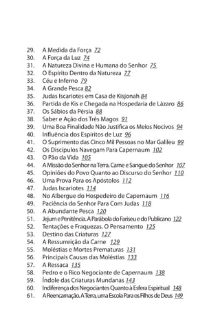 29.   A Medida da Força 72
30.   A Força da Luz 74
31.   A Natureza Divina e Humana do senhor 75
32.   O Espírito Dentro da Natureza 77
33.   Céu e Inferno 79
34.   A Grande Pesca 82
35.   Judas Iscariotes em Casa de Kisjonah 84
36.   Partida de Kis e Chegada na Hospedaria de Lázaro 86
37.   Os sábios da Pérsia 88
38.   saber e Ação dos Três Magos 91
39.   uma Boa Finalidade Não Justifica os Meios Nocivos 94
40.   Influência dos Espíritos de Luz 96
41.   O suprimento das Cinco Mil Pessoas no Mar Galileu 99
42.   Os Discípulos Navegam Para Capernaum 102
43.   O Pão da Vida 105
44.   A Missão do senhor na Terra. Carne e sangue do senhor 107
45.   Opiniões do Povo Quanto ao Discurso do senhor 110
46.   uma Prova Para os Apóstolos 112
47.   Judas Iscariotes 114
48.   No Albergue do Hospedeiro de Capernaum 116
49.   Paciência do senhor Para Com Judas 118
50.   A Abundante Pesca 120
51.   Jejum e Penitência. A Parábola do Fariseu e do Publicano 122
52.   Tentações e Fraquezas. O Pensamento 125
53.   Destino das Criaturas 127
54.   A Ressurreição da Carne 129
55.   Moléstias e Mortes Prematuras 131
56.   Principais Causas das Moléstias 133
57.   A Ressaca 135
58.   Pedro e o Rico Negociante de Capernaum 138
59.   Índole das Criaturas Mundanas 143
60.   Indiferença dos Negociantes Quanto à Esfera Espiritual 148
61.   A Reencarnação. A Terra, uma Escola Para os Filhos de Deus 149
 