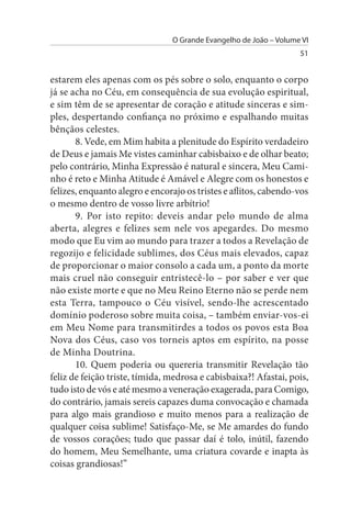 O Grande Evangelho de João – Volume VI
                                                                   51


estarem eles apenas com os pés sobre o solo, enquanto o corpo
já se acha no Céu, em consequência de sua evolução espiritual,
e sim têm de se apresentar de coração e atitude sinceras e sim­
ples, despertando confiança no próximo e espalhando muitas
bênçãos celestes.
       8. Vede, em Mim habita a plenitude do Espírito verdadeiro
de Deus e jamais Me vistes caminhar cabisbaixo e de olhar beato;
pelo contrário, Minha Expressão é natural e sincera, Meu Cami­
nho é reto e Minha Atitude é Amável e Alegre com os honestos e
felizes, enquanto alegro e encorajo os tristes e aflitos, cabendo-vos
o mesmo dentro de vosso livre arbítrio!
       9. Por isto repito: deveis andar pelo mundo de alma
aberta, alegres e felizes sem nele vos apegardes. Do mesmo
modo que Eu vim ao mundo para trazer a todos a Revelação de
regozijo e felicidade sublimes, dos Céus mais elevados, capaz
de proporcionar o maior consolo a cada um, a ponto da morte
mais cruel não conseguir entristecê-lo – por saber e ver que
não existe morte e que no Meu Reino Eterno não se perde nem
esta Terra, tampouco o Céu visível, sendo-lhe acrescentado
domínio poderoso sobre muita coisa, – também enviar-vos-ei
em Meu Nome para transmitirdes a todos os povos esta Boa
Nova dos Céus, caso vos torneis aptos em espírito, na posse
de Minha Doutrina.
       10. Quem poderia ou quereria transmitir Revelação tão
feliz de feição triste, tímida, medrosa e cabisbaixa?! Afastai, pois,
tudo isto de vós e até mesmo a veneração exagerada, para Comigo,
do contrário, jamais sereis capazes duma convocação e chamada
para algo mais grandioso e muito menos para a realização de
qualquer coisa sublime! Satisfaço-Me, se Me amardes do fundo
de vossos corações; tudo que passar daí é tolo, inútil, fazendo
do homem, Meu Semelhante, uma criatura covarde e inapta às
coisas grandiosas!”
 