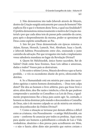 O Grande Evangelho de João – Volume VI
                                                                 501


       2. Não demonstrou isto tudo Jehovah através de Moysés,
dentro da Criação surgida unicamente por causa do homem? Não
explicou Ele o que é o homem desta Terra, e qual sua finalidade?!
O profeta demonstrou minuciosamente o motivo da Criação ma­
terial e por que cada alma tem de passar pelo caminho da carne,
para após o desprendimento da mesma, poder-se aproximar de
Deus como espírito semelhante ao Pai.
       3. Isto foi por Deus demonstrado em épocas remotas a
Adam, Kenan, Henoch, Lamech, Noé, Abraham, Isaac e Jacob,
e Jehovah habitou Pessoalmente entre eles, ensinando o justo
caminho da salvação. Por que revogastes isto tudo e implantastes
vossa sabedoria mundana no lugar da Revelação Divina?!
       4. Quem foi Melchisedek, único Sumo-sacerdote, Rei de
Salém? Onde estão Seus Ensinos, Suas Leis sábias e amorosas,
dadas a todos? Vossos pais as destruíram.
       5. No sexto e sétimo Livros, Moysés devolveu o que se havia
perdido, – e vós os escondestes diante do povo, oferecendo-lhe
detritos.
       6. Se a Humanidade está em miséria por causa dos sacer­
dotes egoístas e outros homens dominadores, – Deus tem culpa
disto?! Ele deu ao homem o livre arbítrio, para que fosse livre e
ativo; além disto, deu-lhe razão e intelecto, a fim de que pudesse
compreender e assimilar os Conselhos e as Leis de Deus, e igual­
mente proporcionou-lhe a força para assim agir. Se, contudo, o
homem se deixa dominar pelo mundo e desconsidera o Conselho
de Deus, não é ele mesmo culpado se cai de miséria em miséria,
como desconhecedor da Ordem Divina?!
       7. Como a situação se tornasse por demais aflitiva e difícil
entre as criaturas, vim Pessoalmente – o antigo Melchisedek, em
carne – conforme fiz anunciar por todos os profetas. Aqui estou
para ajudar aos homens a palmilharem a estrada de Luz e Vida
verdadeiras, doutrino e dou provas para acreditarem em Mim,
– e não o fazeis; além disto não permitis que outros creiam e
 