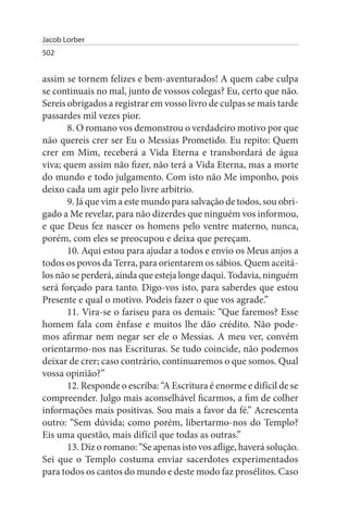 Jacob Lorber
502


assim se tornem felizes e bem-aventurados! A quem cabe culpa
se continuais no mal, junto de vossos colegas? Eu, certo que não.
Sereis obrigados a registrar em vosso livro de culpas se mais tarde
passardes mil vezes pior.
       8. O romano vos demonstrou o verdadeiro motivo por que
não quereis crer ser Eu o Messias Prometido. Eu repito: Quem
crer em Mim, receberá a Vida Eterna e transbordará de água
viva; quem assim não fizer, não terá a Vida Eterna, mas a morte
do mundo e todo julgamento. Com isto não Me imponho, pois
deixo cada um agir pelo livre arbítrio.
       9. Já que vim a este mundo para salvação de todos, sou obri­
gado a Me revelar, para não dizerdes que ninguém vos informou,
e que Deus fez nascer os homens pelo ventre materno, nunca,
porém, com eles se preocupou e deixa que pereçam.
       10. Aqui estou para ajudar a todos e envio os Meus anjos a
todos os povos da Terra, para orientarem os sábios. Quem aceitá­
los não se perderá, ainda que esteja longe daqui. Todavia, ninguém
será forçado para tanto. Digo-vos isto, para saberdes que estou
Presente e qual o motivo. Podeis fazer o que vos agrade.”
       11. Vira-se o fariseu para os demais: “Que faremos? Esse
homem fala com ênfase e muitos lhe dão crédito. Não pode­
mos afirmar nem negar ser ele o Messias. A meu ver, convém
orientarmo-nos nas Escrituras. Se tudo coincide, não podemos
deixar de crer; caso contrário, continuaremos o que somos. Qual
vossa opinião?”
       12. Responde o escriba: “A Escritura é enorme e difícil de se
compreender. Julgo mais aconselhável ficarmos, a fim de colher
informações mais positivas. Sou mais a favor da fé.” Acrescenta
outro: “Sem dúvida; como porém, libertarmo-nos do Templo?
Eis uma questão, mais difícil que todas as outras.”
       13. Diz o romano: “Se apenas isto vos aflige, haverá solução.
Sei que o Templo costuma enviar sacerdotes experimentados
para todos os cantos do mundo e deste modo faz prosélitos. Caso
 