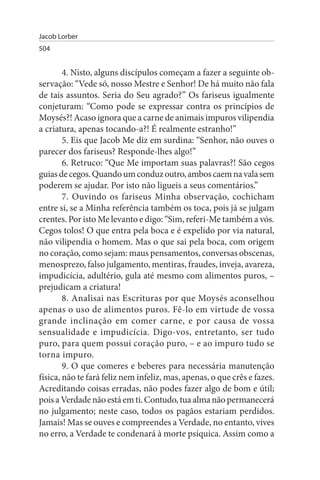 Jacob Lorber
504


        4. Nisto, alguns discípulos começam a fazer a seguinte ob­
servação: “Vede só, nosso Mestre e Senhor! De há muito não fala
de tais assuntos. Seria do Seu agrado?” Os fariseus igualmente
conjeturam: “Como pode se expressar contra os princípios de
Moysés?! Acaso ignora que a carne de animais impuros vilipendia
a criatura, apenas tocando-a?! É realmente estranho!”
        5. Eis que Jacob Me diz em surdina: “Senhor, não ouves o
parecer dos fariseus? Responde-lhes algo!”
        6. Retruco: “Que Me importam suas palavras?! São cegos
guias de cegos. Quando um conduz outro, ambos caem na vala sem
poderem se ajudar. Por isto não ligueis a seus comentários.”
        7. Ouvindo os fariseus Minha observação, cochicham
entre si, se a Minha referência também os toca, pois já se julgam
crentes. Por isto Me levanto e digo: “Sim, referi-Me também a vós.
Cegos tolos! O que entra pela boca e é expelido por via natural,
não vilipendia o homem. Mas o que sai pela boca, com origem
no coração, como sejam: maus pensamentos, conversas obscenas,
menosprezo, falso julgamento, mentiras, fraudes, inveja, avareza,
impudicícia, adultério, gula até mesmo com alimentos puros, –
prejudicam a criatura!
        8. Analisai nas Escrituras por que Moysés aconselhou
apenas o uso de alimentos puros. Fê-lo em virtude de vossa
grande inclinação em comer carne, e por causa de vossa
sensualidade e impudicícia. Digo-vos, entretanto, ser tudo
puro, para quem possui coração puro, – e ao impuro tudo se
torna impuro.
        9. O que comeres e beberes para necessária manutenção
física, não te fará feliz nem infeliz, mas, apenas, o que crês e fazes.
Acreditando coisas erradas, não podes fazer algo de bom e útil;
pois a Verdade não está em ti. Contudo, tua alma não permanecerá
no julgamento; neste caso, todos os pagãos estariam perdidos.
Jamais! Mas se ouves e compreendes a Verdade, no entanto, vives
no erro, a Verdade te condenará à morte psíquica. Assim como a
 