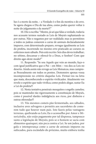 O Grande Evangelho de João – Volume VI
                                                                   505


luz é a morte da noite, – a Verdade é o fim da mentira e do erro.
Se agora chegou o Dia de tua alma, como podes querer voltar à
noite do julgamento e da morte?!”
       10. Diz o escriba: “Mestre, já sei que falas a verdade, todavia
nos acusaste termos sustado as Leis de Moysés suplantando-as
por outras. Não o negamos por ser realidade; mas se permitires
a todos os judeus comerem a carne de animais declaradamente
impuros, com determinado preparo, revogas igualmente as Leis
do profeta, incorrendo no mesmo erro praticado ao curares os
enfermos num sábado. Pois está escrito: Seis dias deves trabalhar;
no sétimo, descansar e oferecê-lo a Deus, o Senhor! Com que
direito ages deste modo?”
       11. Respondo: “Se sou Aquele que veio ao mundo, faço-o
com igual justificativa que o Pai – em Mim – vos deu as Leis no
deserto. Ainda assim não revogo as Leis Moisaicas, mas cumpro-
as Pessoalmente em todos os pontos. Demonstro apenas vossa
incompreensão no critério daquelas Leis. Firmai-vos na letra
que mata, desconhecendo o espírito vivificador. Atualmente vos
revelo o espírito que tudo vivifica; como podeis alegar, sustar Eu
a Lei do profeta?!
       12. Nesta tentativa peneirais mosquitos e engolis camelos;
pois se mantendes tão rigorosamente a constituição de Moysés,
como é possível dardes indulgência aos ricos, por dinheiro e
outras oferendas?!
       13. Vós mesmos comeis pão fermentado, aos sábados,
inclusive aves selvagens e permitis aos sacerdotes de come­
rem tudo que houver num país. Isto fazeis pelas vantagens
terrenas, quebrando as Leis; Eu o aconselho por Amor e Mi­
sericórdia, não exijo pagamento por tal dispensa, tampouco
susto a legislação de Moysés; pois se o homem se sacia com
alimentos quaisquer, não peca contra a Lei. Se um judeu, por
gula e intemperança come a carne de animais impuros ou
sufocados, para escândalo do próximo, muito embora tenha
 