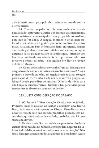 Jacob Lorber
506


a de animais puros, peca pelo aborrecimento causado contra
o semelhante.
        14. Com outras palavras: o homem pode, em caso de
necessidade, aproveitar a carne dos animais que mencionei,
sem com isto cair em escrúpulos; deve prepará-la como disse,
para não sofrer dano. O sangue, mormente de animais su­
focados, não deve ser ingerido por conter muitos elementos
maus. Estais muito bem informados disto; entretanto, comeis
a carne de galinhas, carneiros e vitelos, sufocados, por agra­
darem ao vosso paladar e assim vos embriagais, tornando-vos
lascivos e, no final, insensíveis. Refleti, primeiro, sobre vós
mesmos e vossas atitudes, – em seguida Me dizei se revogo
as Leis de Moysés.
        15. Como podes afirmar ao vizinho: Vem cá, deixa que tire
o argueiro de teu olho! – se no teu se encontra uma trave?! Afasta
primeiro a trave de teu olho, em seguida verás se achas solução
para o caso de teu vizinho. Cada um deve varrer a própria so­
leira; só depois pode dizer ao próximo: O limiar de minha casa
está limpo; se quiseres, varrerei também o teu, para evitar que os
transeuntes se aborreçam com nossos detritos!

       223. JusTA CONsIDERAÇÃO DO sÁBADO

       1. (O Senhor): “Dá-se situação idêntica com o Sábado.
Primeiro, todos os dias são do Senhor, e o homem deve fazer o
Bem, diariamente, e não apenas no Sábado. Além disto, consta
dever-se respeitá-lo e não executar trabalhos pesados, sem ne­
cessidade; quanto às obras de caridade, proibidas, não há uma
sílaba em Moysés.
       2. Ele afirmando: Sem necessidade e permissão não deves
efetuar obras pesadas no Sábado!, como podeis alegar ter Eu vi­
lipendiado tal dia, se curei um enfermo sem remuneração?! Não
levais forragem ao gado e todos os animais ao bebedouro? Acaso
 