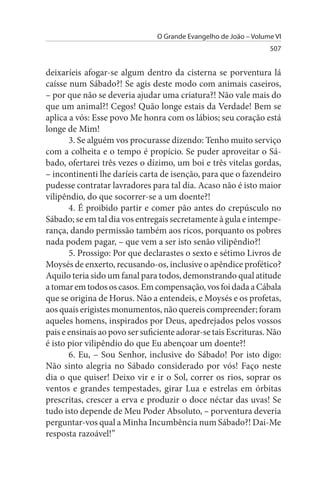O Grande Evangelho de João – Volume VI
                                                                  507


deixaríeis afogar-se algum dentro da cisterna se porventura lá
caísse num Sábado?! Se agis deste modo com animais caseiros,
– por que não se deveria ajudar uma criatura?! Não vale mais do
que um animal?! Cegos! Quão longe estais da Verdade! Bem se
aplica a vós: Esse povo Me honra com os lábios; seu coração está
longe de Mim!
       3. Se alguém vos procurasse dizendo: Tenho muito serviço
com a colheita e o tempo é propício. Se puder aproveitar o Sá­
bado, ofertarei três vezes o dízimo, um boi e três vitelas gordas,
– incontinenti lhe daríeis carta de isenção, para que o fazendeiro
pudesse contratar lavradores para tal dia. Acaso não é isto maior
vilipêndio, do que socorrer-se a um doente?!
       4. É proibido partir e comer pão antes do crepúsculo no
Sábado; se em tal dia vos entregais secretamente à gula e intempe­
rança, dando permissão também aos ricos, porquanto os pobres
nada podem pagar, – que vem a ser isto senão vilipêndio?!
       5. Prossigo: Por que declarastes o sexto e sétimo Livros de
Moysés de enxerto, recusando-os, inclusive o apêndice profético?
Aquilo teria sido um fanal para todos, demonstrando qual atitude
a tomar em todos os casos. Em compensação, vos foi dada a Cábala
que se origina de Horus. Não a entendeis, e Moysés e os profetas,
aos quais erigistes monumentos, não quereis compreender; foram
aqueles homens, inspirados por Deus, apedrejados pelos vossos
pais e ensinais ao povo ser suficiente adorar-se tais Escrituras. Não
é isto pior vilipêndio do que Eu abençoar um doente?!
       6. Eu, – Sou Senhor, inclusive do Sábado! Por isto digo:
Não sinto alegria no Sábado considerado por vós! Faço neste
dia o que quiser! Deixo vir e ir o Sol, correr os rios, soprar os
ventos e grandes tempestades, girar Lua e estrelas em órbitas
prescritas, crescer a erva e produzir o doce néctar das uvas! Se
tudo isto depende de Meu Poder Absoluto, – porventura deveria
perguntar-vos qual a Minha Incumbência num Sábado?! Dai-Me
resposta razoável!”
 