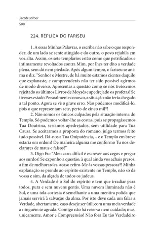 Jacob Lorber
508


       224. RÉPLICA DO FARIsEu

       1. A essas Minhas Palavras, o escriba não sabe o que respon­
der; de um lado se sente atingido e do outro, o povo rejubila em
voz alta. Assim, os sete templários estão como que petrificados e
intimamente revoltados contra Mim, por lhes ter dito a verdade
plena, sem dó nem piedade. Após algum tempo, o fariseu se ani­
ma e diz: “Senhor e Mestre, de há muito estamos cientes daquilo
que explanaste, e compreenderás não ter sido possível agirmos
de modo diverso. Apresentas a questão como se nós tivéssemos
rejeitado os últimos Livros de Moysés e apedrejado os profetas! Se
tivesses estado Pessoalmente conosco, a situação não teria chegado
a tal ponto. Agora se vê o grave erro. Não podemos modificá-lo,
pois o que representam sete, perto de cinco mil?!
       2. Não somos os únicos culpados pela situação interna do
Templo. Só podemos voltar-lhe as costas, pois se propagássemos
Tua Doutrina, seríamos apedrejados, sem utilidade para Tua
Causa. Se aceitarmos a proposta do romano, julgo termos feito
tudo possível. Dá-nos a Tua Onipotência, – e o Templo em breve
estaria em ordem! De maneira alguma me conformo Tu nos de­
clarares de maus e falsos!”
       3. Digo Eu: “Meu caro, difícil é escrever aos cegos e pregar
aos surdos! Se exponho a questão, à qual ainda vos achais presos,
a fim de melhorardes, acaso refiro-Me às vossas pessoas?! Minha
explanação se prende ao espírito existente no Templo, não só da
vossa e sim, da alçada de todos os judeus.
       4. A Verdade é o Sol do espírito e tem que irradiar para
todos, pura e sem nuvens gentis. Uma nuvem iluminada não é
Sol, e uma tola cortesia é semelhante a uma mentira polida que
jamais servirá à salvação da alma. Por isto deve cada um falar a
Verdade, abertamente, caso deseje ser útil; com uma meia verdade
a ninguém se agrada. Comigo não há reserva nem cuidado; mas,
unicamente, Amor e Compreensão! Não fora Eu tão Verdadeiro
 