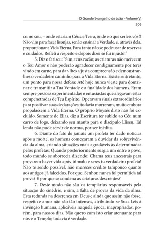 O Grande Evangelho de João – Volume VI
                                                                   509


como sou, – onde estariam Céus e Terra, onde e o que seríeis vós?!
Não vim para fazer lisonjas, senão ensinar a Verdade, e, através dela,
proporcionar a Vida Eterna. Para tanto não se pode usar de reservas
e cuidados. Refleti a respeito e depois dizei se fui injusto!”
       5. Diz o fariseu: “Sim, tens razão; as criaturas não merecem
o Teu Amor e não poderão agradecer condignamente por teres
vindo em carne, para dar-lhes a justa compreensão e demonstrar­
lhes o verdadeiro caminho para a Vida Eterna. Existe, entretanto,
um ponto para nossa defesa: Até hoje nunca vieste para doutri­
nar e transmitir a Tua Vontade e a finalidade dos homens. Eram
sempre pessoas experimentadas e entusiastas que alegavam estar
compenetradas de Teu Espírito. Operavam sinais extraordinários
para positivar suas declarações; todavia morreram, muito embora
propalassem a Vida Eterna. O próprio Moysés disto não foi ex­
cluído. Somente de Elias, diz a Escritura ter subido ao Céu num
carro de fogo, deixando seu manto para o discípulo Eliseu. Tal
lenda não pode servir de norma, por ser inédita.
       6. Diante do fato de jamais um profeta ter dado notícias
após a morte, os homens começaram a duvidar da sobrevivên­
cia da alma, criando situações mais agradáveis às determinadas
pelos profetas. Quando posteriormente surgia um entre o povo,
todo mundo se aborrecia dizendo: Chama teus ancestrais para
provarem haver vida após-túmulo e seres tu verdadeiro profeta!
Não te sendo possível, não mereces crédito tampouco quanto
aos antigos, já falecidos. Por que, Senhor, nunca foi permitida tal
prova? E por que se condena as criaturas descrentes?
       7. Deste modo não são os templários responsáveis pela
situação do sinédrio, e sim, a falta de provas da vida da alma.
Esta redunda na descrença em Deus e ainda que assim não fosse,
respeito e amor não são tão intensos, atribuindo-se Suas Leis à
invenção humana, aplicáveis naquela época, inapropriadas, po­
rém, para nossos dias. Não quero com isto criar atenuante para
nós e o Templo; todavia é verdade.
 