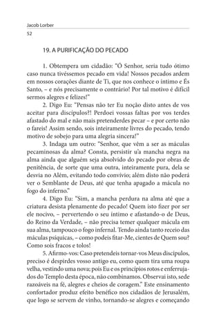 Jacob Lorber
52


       19. A PuRIFICAÇÃO DO PECADO

       1. Obtempera um cidadão: “Ó Senhor, seria tudo ótimo
caso nunca tivéssemos pecado em vida! Nossos pecados ardem
em nossos corações diante de Ti, que nos conhece o íntimo e És
Santo, – e nós precisamente o contrário! Por tal motivo é difícil
sermos alegres e felizes!”
       2. Digo Eu: “Pensas não ter Eu noção disto antes de vos
aceitar para discípulos?! Perdoei vossas faltas por vos terdes
afastado do mal e não mais pretenderdes pecar – e por certo não
o fareis! Assim sendo, sois inteiramente livres do pecado, tendo
motivo de sobejo para uma alegria sincera!”
       3. Indaga um outro: “Senhor, que vêm a ser as máculas
pecaminosas da alma? Consta, persistir u’a mancha negra na
alma ainda que alguém seja absolvido do pecado por obras de
penitência, de sorte que uma outra, inteiramente pura, dela se
desvia no Além, evitando todo convívio; além disto não poderá
ver o Semblante de Deus, até que tenha apagado a mácula no
fogo do inferno.”
       4. Digo Eu: “Sim, a mancha perdura na alma até que a
criatura desista plenamente do pecado! Quem isto fizer por ser
ele nocivo, – pervertendo o seu íntimo e afastando-o de Deus,
do Reino da Verdade, – não precisa temer qualquer mácula em
sua alma, tampouco o fogo infernal. Tendo ainda tanto receio das
máculas psíquicas, – como podeis fitar-Me, cientes de Quem sou?
Como sois fracos e tolos!
       5. Afirmo-vos: Caso pretendeis tornar-vos Meus discípulos,
preciso é despirdes vosso antigo eu, como quem tira uma roupa
velha, vestindo uma nova; pois Eu e os princípios rotos e enferruja­
dos do Templo desta época, não combinamos. Observai isto, sede
razoáveis na fé, alegres e cheios de coragem.” Este ensinamento
confortador produz efeito benéfico nos cidadãos de Jerusalém,
que logo se servem de vinho, tornando-se alegres e começando
 