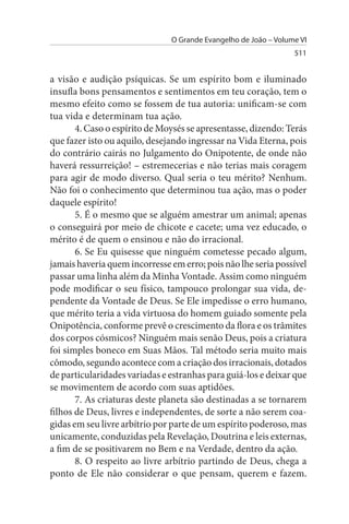 O Grande Evangelho de João – Volume VI
                                                                 511


a visão e audição psíquicas. Se um espírito bom e iluminado
insufla bons pensamentos e sentimentos em teu coração, tem o
mesmo efeito como se fossem de tua autoria: unificam-se com
tua vida e determinam tua ação.
       4. Caso o espírito de Moysés se apresentasse, dizendo: Terás
que fazer isto ou aquilo, desejando ingressar na Vida Eterna, pois
do contrário cairás no Julgamento do Onipotente, de onde não
haverá ressurreição! – estremecerias e não terias mais coragem
para agir de modo diverso. Qual seria o teu mérito? Nenhum.
Não foi o conhecimento que determinou tua ação, mas o poder
daquele espírito!
       5. É o mesmo que se alguém amestrar um animal; apenas
o conseguirá por meio de chicote e cacete; uma vez educado, o
mérito é de quem o ensinou e não do irracional.
       6. Se Eu quisesse que ninguém cometesse pecado algum,
jamais haveria quem incorresse em erro; pois não lhe seria possível
passar uma linha além da Minha Vontade. Assim como ninguém
pode modificar o seu físico, tampouco prolongar sua vida, de­
pendente da Vontade de Deus. Se Ele impedisse o erro humano,
que mérito teria a vida virtuosa do homem guiado somente pela
Onipotência, conforme prevê o crescimento da flora e os trâmites
dos corpos cósmicos? Ninguém mais senão Deus, pois a criatura
foi simples boneco em Suas Mãos. Tal método seria muito mais
cômodo, segundo acontece com a criação dos irracionais, dotados
de particularidades variadas e estranhas para guiá-los e deixar que
se movimentem de acordo com suas aptidões.
       7. As criaturas deste planeta são destinadas a se tornarem
filhos de Deus, livres e independentes, de sorte a não serem coa­
gidas em seu livre arbítrio por parte de um espírito poderoso, mas
unicamente, conduzidas pela Revelação, Doutrina e leis externas,
a fim de se positivarem no Bem e na Verdade, dentro da ação.
       8. O respeito ao livre arbítrio partindo de Deus, chega a
ponto de Ele não considerar o que pensam, querem e fazem.
 