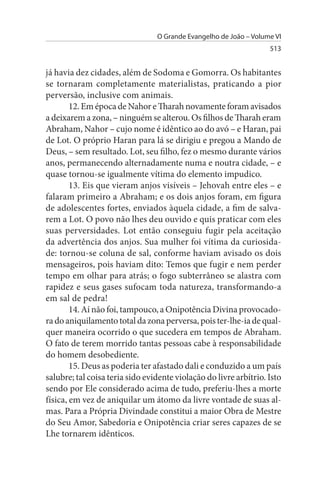 O Grande Evangelho de João – Volume VI
                                                                   513


já havia dez cidades, além de Sodoma e Gomorra. Os habitantes
se tornaram completamente materialistas, praticando a pior
perversão, inclusive com animais.
        12. Em época de Nahor e Tharah novamente foram avisados
a deixarem a zona, – ninguém se alterou. Os filhos de Tharah eram
Abraham, Nahor – cujo nome é idêntico ao do avó – e Haran, pai
de Lot. O próprio Haran para lá se dirigiu e pregou a Mando de
Deus, – sem resultado. Lot, seu filho, fez o mesmo durante vários
anos, permanecendo alternadamente numa e noutra cidade, – e
quase tornou-se igualmente vítima do elemento impudico.
        13. Eis que vieram anjos visíveis – Jehovah entre eles – e
falaram primeiro a Abraham; e os dois anjos foram, em figura
de adolescentes fortes, enviados àquela cidade, a fim de salva­
rem a Lot. O povo não lhes deu ouvido e quis praticar com eles
suas perversidades. Lot então conseguiu fugir pela aceitação
da advertência dos anjos. Sua mulher foi vítima da curiosida­
de: tornou-se coluna de sal, conforme haviam avisado os dois
mensageiros, pois haviam dito: Temos que fugir e nem perder
tempo em olhar para atrás; o fogo subterrâneo se alastra com
rapidez e seus gases sufocam toda natureza, transformando-a
em sal de pedra!
        14. Aí não foi, tampouco, a Onipotência Divina provocado­
ra do aniquilamento total da zona perversa, pois ter-lhe-ia de qual­
quer maneira ocorrido o que sucedera em tempos de Abraham.
O fato de terem morrido tantas pessoas cabe à responsabilidade
do homem desobediente.
        15. Deus as poderia ter afastado dali e conduzido a um país
salubre; tal coisa teria sido evidente violação do livre arbítrio. Isto
sendo por Ele considerado acima de tudo, preferiu-lhes a morte
física, em vez de aniquilar um átomo da livre vontade de suas al­
mas. Para a Própria Divindade constitui a maior Obra de Mestre
do Seu Amor, Sabedoria e Onipotência criar seres capazes de se
Lhe tornarem idênticos.
 