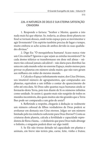 O Grande Evangelho de João – Volume VI
                                                                 515


      226. A NATuREZA DE DEus E suA ETERNA sATIsFAÇÃO
           CRIADORA

       1. Responde o fariseu: “Senhor e Mestre, quanto a isto
nada mais há que objetar. Se, todavia, as almas deste planeta no
final se tornam deuses, onde terão espaço para se movimentar e
agir livremente? Um espírito também precisa de lugar e tempo,
muito embora se ache acima de ambos devido às suas qualida­
des divinas.”
       2. Digo Eu: “Ó mesquinheza humana! Acaso nunca viste
um Céu estelar?! Ignoras o que sejam as estrelas incontáveis?! Se
cada átomo telúrico se transformasse em doze mil almas – nú­
mero tão colossal jamais calculável – não daria para distribuí-las
uma em cada mundo solar no enorme Espaço, muito menos para
povoar os planetas em número ainda maior, que não raro giram
aos milhares em redor do mesmo mundo.
       3. Calcula o Espaço infinitamente maior, dos Céus Divinos,
seu imutável número de agrupamentos, que comparados aos
planetas, equivalem a um trilhão a contar do aparecimento do
orbe até esta data. Só Deus sabe quantas raças humanas ainda se
formarão desta Terra, pois tem diante de Si os números infinitos
como unidade. Se assim é, quanto mais não surgirão de todos os
mundos incontáveis, dos quais muitos são tão grandes que a Terra
lhes pode ser comparada a um grão de areia?!
       4. Refletindo a respeito, chegarás à dedução se realmente
um número colossal de filhos verdadeiros de Deus poderá se
avolumar em demasia nos Céus eternos. Julgas ser um número
limitado pelo teu intelecto suficiente para Deus Eterno?! Conta as
criaturas deste planeta, calcula a fertilidade e capacidade repro­
dutora de flora e fauna, – e deduzirás que para Deus tudo abrange
o Infinito, e ninguém poderá dizer ser algo inútil.
       5. Se Ele não tivesse deitado tal capacidade em plantas e
animais, em breve não teríeis pão, carne, leite, vinho e frutos;
 