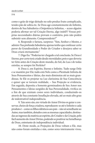Jacob Lorber
516


como o grão de trigo deitado no solo produz fruto centuplicado,
tendes pão de sobra etc. Se Deus age constantemente do Infinito,
dentro de Sua Sabedoria e Onipotência Infinitas, – acaso alguém
poderia afirmar ser tal Criação Eterna, algo inútil?! Vossas pró­
prias necessidades diárias provam o contrário, pois não podeis
subsistir sem alimento. Compreendeste?”
        6. Responde o fariseu, surpreso: “Sim, Senhor e Mestre, e
admiro Tua profunda Sabedoria; apenas tenho que confessar certo
pavor da Grandiosidade e Poder do Criador e desejava saber se
Deus criará eternamente.”
        7. Digo Eu: “Poderias ter chegado a tal conclusão. Se Deus é
Eterno, por certo terá criado desde eternidades; pois o que deveria
ter feito antes da Criação deste mundo, do Sol, da Lua e de todas
estrelas, se sempre foi Perfeito?
        8. Deus é, em Espírito, Eterno e Infinito. Tudo surge Dele
e se mantém por Ele; tudo está Nele como a Plenitude Infinita de
Seus Pensamentos e Ideias, das mais diminutas até as mais gran­
diosas. Se Ele os projetar na Luz claríssima de Sua Consciência
e quiser que se tornem realidade, – Sua Projeção se evidencia.
Em seguida, deposita a Semente germinadora de Seu Amor nos
Pensamentos e Ideias surgidos de Sua Personalidade, vivifica-os
a fim de que existam como seres individuais, conduzindo-os
através de Sua constante Insuflação elevada, até ao mais alto grau
de indestrutível independência.
        9. Tais seres são, em virtude do Amor Divino os guiar e con­
servar, cheios de força criadora, reproduzem-se até o Infinito e cada
produto é – como os filhos idênticos aos pais – não só semelhante ao
Autor, mas também, dotados com as mesmas capacidades, destina­
das ao ingresso da matéria ao espírito, do Criador e da Criação, pelo
fácil aumento do Amor Divino, podendo se positivar na Semelhança
de Deus, entretanto de independência individual.
        10. Deste modo, as Projeções de Deus voltam a Ele, mas
não como foram emitidas e sim, como seres inteiramente vivos,
 