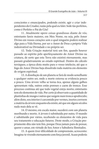 O Grande Evangelho de João – Volume VI
                                                                 517


conscientes e emancipados, podendo existir, agir e criar inde­
pendentes do Criador, razão pela qual eu falei: Sede tão perfeitos,
como é Perfeito o Pai do Céu!
      11. Atualmente opero coisas grandiosas diante de vós;
entretanto fareis maiores, em Meu Nome, ou seja, pelo Amor
Divino em vossos corações sem o qual ninguém poderá realizar
algo para a Vida Eterna, por ser o Amor de Deus a própria Vida
indestrutível na Divindade e no próprio ser.
      12. Toda Criação material terá um fim, quando houver
passado ao espírito pelo aperfeiçoamento do Amor Divino na
criatura, de sorte que esta Terra não existirá eternamente, mas
passará gradativamente ao estado espiritual. Dentro do cálculo
terráqueo, a época dista muito para o vosso intelecto, até que o
fogo do Amor Divino haja dissolvido toda matéria em elemento
de origem espiritual.
      13. A dissolução de um planeta se fará de modo semelhante
a qualquer outro ser, onde a morte externa se evidencia pouco
a pouco. Uma árvore velha se torna ôca, apenas alguns galhos
apresentam vida, outros estão porosos e caem do tronco. Esse
processo continua até que todo vegetal esteja morto; entretanto
tem ele elementos de vida. Por certo já observaste a quantidade de
plantinhas de musgo e outras que surgem num tronco apodrecido;
além disto, seu interior é carcomido por vermes, insetos corroem
a matéria da árvore enquanto ela existir, até que em alguns séculos
nada mais dela se vê.
      14. O mesmo, em escala maior, sucederá com um planeta
moribundo e morto. A árvore é substituída por outra. O mundo
é substituído por vários, recebendo os elementos de vida para
seu tratamento e educação futuros. Deste modo, a Criação pro­
priamente dita não tem fim, porque Deus jamais para de pensar,
querer e amar, em virtude de Seu Amor e Sabedoria Ilimitados.
      15. A quem tiver dificuldade de compreensão, acrescento:
Imagina-te vivendo eternamente com força juvenil. Acaso poderás
 