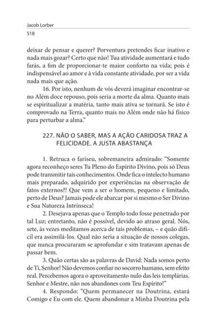 Jacob Lorber
518


deixar de pensar e querer? Porventura pretendes ficar inativo e
nada mais gozar? Certo que não! Tua atividade aumentará e tudo
farás, a fim de proporcionar-te maior conforto na vida; pois é
indispensável ao amor e à vida constante atividade, por ser a vida
nada mais que ação.
       16. Por isto, nenhum de vós deverá imaginar encontrar-se
no Além doce repouso, pois seria a morte da alma. Quanto mais
se espiritualizar a matéria, tanto mais ativa se tornará. Se isto é
comprovado na Terra, quanto mais no Além onde não há físico
para perturbar a alma.”

       227. NÃO O sABER, MAs A AÇÃO CARIDOsA TRAZ A
            FELICIDADE. A JusTA ABAsTANÇA

       1. Retruca o fariseu, sobremaneira admirado: “Somente
agora reconheço seres Tu Pleno do Espírito Divino, pois só Deus
pode transmitir tais conhecimentos. Onde fica o intelecto humano
mais preparado, adquirido por experiências na observação de
fatos externos?! Que vem a ser o homem, pequeno e limitado,
perto de Deus? Jamais pode ele abarcar por si mesmo o Ser Divino
e Sua Natureza Intrínseca!
       2. Desejava apenas que o Templo todo fosse penetrado por
tal Luz; entretanto, não é possível, devido ao atraso geral. Nós,
sete, às vezes meditamos acerca de tais problemas, – e quão difí­
cil era assimilá-los. Qual não seria a situação de nossos colegas,
que nunca procuraram se aprofundar e sim tratavam apenas de
passar bem.
       3. Quão certas são as palavras de David: Nada somos perto
de Ti, Senhor! Não devemos confiar no socorro humano, sem efeito
real. Percebemos agora o aproveitamento nulo das leis templárias.
Senhor e Mestre, não nos abandones com Teu Espírito!”
       4. Respondo: “Quem permanecer na Doutrina, estará
Comigo e Eu com ele. Quem abandonar a Minha Doutrina pela
 