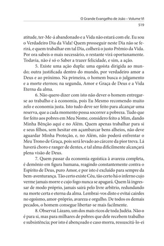 O Grande Evangelho de João – Volume VI
                                                                 519


atitude, ter-Me-á abandonado e a Vida não estará com ele. Eu sou
o Verdadeiro Dia da Vida! Quem prosseguir neste Dia não se fe­
rirá, e quem trabalhar em tal Dia, colherá o justo Prêmio da Vida.
Por ora sabeis o mais necessário, o restante virá oportunamente.
Todavia, não é só o Saber a trazer felicidade, e sim, a ação.
        5. Existe uma ação dupla: uma egoísta dirigida ao mun­
do; outra justificada dentro do mundo, por verdadeiro amor a
Deus e ao próximo. Na primeira, o homem busca o julgamento
e a morte eternos; na segunda, Amor e Graça de Deus e a Vida
Eterna da alma.
        6. Não quero dizer com isto não dever o homem entregar-
se ao trabalho e à economia, pois Eu Mesmo recomendo muito
zelo e economia justa. Isto tudo deve ser feito para alcançar uma
reserva, que a cada momento possa socorrer a pobreza. Tudo que
for feito aos pobres em Meu Nome, considero feito a Mim, dando
Minha Bênção aqui e no Além. Quem apenas trabalhar para si
e seus filhos, sem hesitar em açambarcar bens alheios, não deve
aguardar Minha Proteção, e, no Além, não poderá enfrentar o
Meu Trono de Graça, pois será levado ao cárcere da pior treva. Lá
haverá choro e ranger de dentes, e tal alma dificilmente alcançará
plena visão de Deus.
        7. Quem passar da economia egoística à avareza completa,
é demônio em figura humana, reagindo constantemente contra o
Espírito de Deus, puro Amor, e por isto é excluído para sempre da
bem-aventurança. Tão certo existe Céu, tão certo há o inferno cujo
verme jamais morre e cujo fogo nunca se apagará. Quem lá ingres­
sar de modo próprio, jamais sairá pelo livre arbítrio, redundando
na morte certa e eterna da alma. Lembrai-vos disto e evitai cairdes
no egoísmo, amor-próprio, avareza e orgulho. De todos os demais
pecados, o homem consegue libertar-se mais facilmente.
        8. Observai Lázaro, um dos mais ricos de toda Judéia. Não o
é para si, mas para milhares de pobres que dele recebem trabalho
e subsistência; por isto é abençoado e caso morra, ressuscitá-lo-ei
 