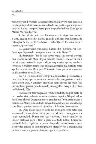 Jacob Lorber
520


para viver em benefício dos necessitados. Não verá nem sentirá a
morte, pois poderá determinar o dia de sua partida para ingressar
no Meu Reino, sempre aberto para ele poder habitar Comigo na
Minha Morada Eterna.
        9. Por aí vês, não ser Eu somente Amigo dos pobres,
e sim, igualmente dos ricos, quando aplicam sua fortuna na
Intenção de Deus, Verdadeiro e Justo. Quem for rico, faça o
mesmo, que viverá.”
        10. Sumamente comovido, Lázaro diz: “Senhor, Pai Bon­
doso, que faço eu de bom para merecer tanta Graça?”
        11. Respondo: “Sei de tuas ações e qual seu móvel; por isto
não te admires de Meu Elogio perante todos. Disse certa vez a
um rico que pretendia seguir-Me, mas que estava preso aos bens
terrenos: Vende primeiro teus imóveis, distribui tua fortuna entre
a pobreza, – depois Me segue! Como não conseguisse desprender-
se, ficou triste e se afastou.
        12. No teu caso digo: Compra ainda outras propriedades;
pois teus bens já pertencem aos necessitados que gastam a maior
parte dos lucros. A um rico, preso aos bens, afirmo ser mais fácil
um cordame passar pelo fundo de uma agulha, do que ele entrar
no Reino do Céu.
        13. Existem pobres que, ao receberem dinheiro por parte de
um rico bondoso, esbanjam-no e se mostram ingratos. Ninguém deve
por isto se alterar. Quanto menor a gratidão na Terra, tanto maior o
prêmio no Além; pois só deste modo demonstram sua semelhança
com Deus, que igualmente faz irradiar o Sol sobre bons e maus.
        14. Digo mais: Fazei o Bem aos inimigos, orai pelos que
vos amaldiçoam e abençoai os que vos odeiam e perseguem, – e
tereis acumulado brasas em suas cabeças, tra