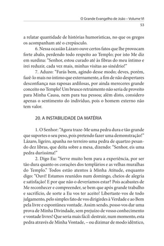 O Grande Evangelho de João – Volume VI
                                                                  53


a relatar quantidade de histórias humorísticas, no que os gregos
os acompanham até o crepúsculo.
       6. Nessa ocasião Lázaro ouve certos fatos que lhe provocam
forte abalo, perdendo todo respeito ao Templo; por isto Me diz
em surdina: “Senhor, estou curado até às fibras do meu íntimo e
irei reduzir, cada vez mais, minhas visitas ao sinédrio!”
       7. Aduzo: “Farás bem, agindo desse modo; deves, porém,
fazê-lo mais no íntimo que externamente, a fim de não despertares
desconfiança nas raposas ardilosas, por ainda mereceres grande
conceito no Templo! Um brusco retraimento não seria de proveito
para Minha Causa, nem para tua pessoa; além disto, considero
apenas o sentimento do indivíduo, pois o homem externo não
tem valor.

      20. A INsTABILIDADE DA MATÉRIA

       1. O Senhor: “Agora traze-Me uma pedra dura e tão grande
que suportes o seu peso, pois pretendo fazer uma demonstração!”
Lázaro, ligeiro, apanha no terreiro uma pedra de quartzo pesan­
do dez libras, que deita sobre a mesa, dizendo: “Senhor, eis uma
pedra duríssima!”
       2. Digo Eu: “Serve muito bem para a experiência, por ser
tão dura quanto os corações dos templários e as velhas muralhas
do Templo.” Todos estão atentos à Minha Atitude, enquanto
digo: “Ouvi! Estamos reunidos num domingo, cheios de alegria
e satisfação! E por que não o deveríamos estar? Pois acabastes de
Me reconhecer e compreender, se bem que após grande trabalho
e sacrifício, de sorte a Eu vos ter aceito! Libertaste-vos de todo
julgamento, pelo simples fato de vos dirigirdes à Verdade e ao Bem
pela livre e espontânea vontade. Assim sendo, posso vos dar uma
prova de Minha Divindade, sem prejuízo de vosso conhecimento
e vontade livres! Que seria mais fácil: destruir, num momento, esta
pedra através de Minha Vontade, – ou dizimar de modo idêntico,
 