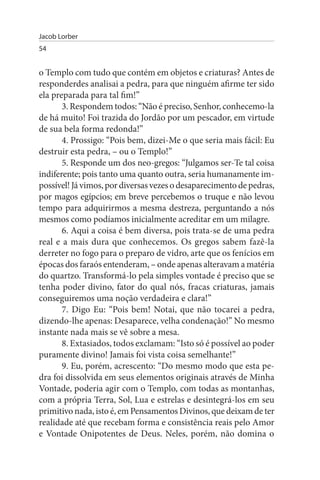 Jacob Lorber
54


o Templo com tudo que contém em objetos e criaturas? Antes de
responderdes analisai a pedra, para que ninguém afirme ter sido
ela preparada para tal fim!”
       3. Respondem todos: “Não é preciso, Senhor, conhecemo-la
de há muito! Foi trazida do Jordão por um pescador, em virtude
de sua bela forma redonda!”
       4. Prossigo: “Pois bem, dizei-Me o que seria mais fácil: Eu
destruir esta pedra, – ou o Templo!”
       5. Responde um dos neo-gregos: “Julgamos ser-Te tal coisa
indiferente; pois tanto uma quanto outra, seria humanamente im­
possível! Já vimos, por diversas vezes o desaparecimento de pedras,
por magos egípcios; em breve percebemos o truque e não levou
tempo para adquirirmos a mesma destreza, perguntando a nós
mesmos como podíamos inicialmente acreditar em um milagre.
       6. Aqui a coisa é bem diversa, pois trata-se de uma pedra
real e a mais dura que conhecemos. Os gregos sabem fazê-la
derreter no fogo para o preparo de vidro, arte que os fenícios em
épocas dos faraós entenderam, – onde apenas alteravam a matéria
do quartzo. Transformá-lo pela simples vontade é preciso que se
tenha poder divino, fator do qual nós, fracas criaturas, jamais
conseguiremos uma noção verdadeira e clara!”
       7. Digo Eu: “Pois bem! Notai, que não tocarei a pedra,
dizendo-lhe apenas: Desaparece, velha condenação!” No mesmo
instante nada mais se vê sobre a mesa.
       8. Extasiados, todos exclamam: “Isto só é possível ao poder
puramente divino! Jamais foi vista coisa semelhante!”
       9. Eu, porém, acrescento: “Do mesmo modo que esta pe­
dra foi dissolvida em seus elementos originais através de Minha
Vontade, poderia agir com o Templo, com todas as montanhas,
com a própria Terra, Sol, Lua e estrelas e desintegrá-los em seu
primitivo nada, isto é, em Pensamentos Divinos, que deixam de ter
realidade até que recebam forma e consistência reais pelo Amor
e Vontade Onipotentes de Deus. Neles, porém, não domina o
 