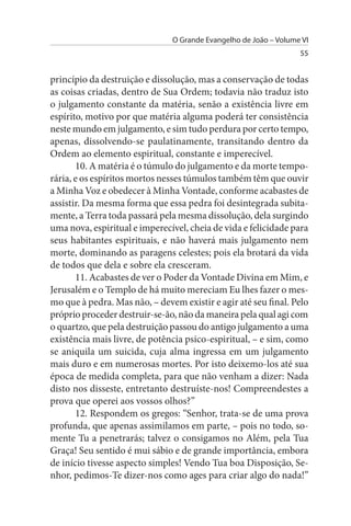O Grande Evangelho de João – Volume VI
                                                                  55


princípio da destruição e dissolução, mas a conservação de todas
as coisas criadas, dentro de Sua Ordem; todavia não traduz isto
o julgamento constante da matéria, senão a existência livre em
espírito, motivo por que matéria alguma poderá ter consistência
neste mundo em julgamento, e sim tudo perdura por certo tempo,
apenas, dissolvendo-se paulatinamente, transitando dentro da
Ordem ao elemento espiritual, constante e imperecível.
       10. A matéria é o túmulo do julgamento e da morte tempo­
rária, e os espíritos mortos nesses túmulos também têm que ouvir
a Minha Voz e obedecer à Minha Vontade, conforme acabastes de
assistir. Da mesma forma que essa pedra foi desintegrada subita­
mente, a Terra toda passará pela mesma dissolução, dela surgindo
uma nova, espiritual e imperecível, cheia de vida e felicidade para
seus habitantes espirituais, e não haverá mais julgamento nem
morte, dominando as paragens celestes; pois ela brotará da vida
de todos que dela e sobre ela cresceram.
       11. Acabastes de ver o Poder da Vontade Divina em Mim, e
Jerusalém e o Templo de há muito mereciam Eu lhes fazer o mes­
mo que à pedra. Mas não, – devem existir e agir até seu final. Pelo
próprio proceder destruir-se-ão, não da maneira pela qual agi com
o quartzo, que pela destruição passou do antigo julgamento a uma
existência mais livre, de potência psico-espiritual, – e sim, como
se aniquila um suicida, cuja alma ingressa em um julgamento
mais duro e em numerosas mortes. Por isto deixemo-los até sua
época de medida completa, para que não venham a dizer: Nada
disto nos disseste, entretanto destruíste-nos! Compreendestes a
prova que operei aos vossos olhos?”
       12. Respondem os gregos: “Senhor, trata-se de uma prova
profunda, que apenas assimilamos em parte, – pois no todo, so­
mente Tu a penetrarás; talvez o consigamos no Além, pela Tua
Graça! Seu sentido é mui sábio e de grande importância, embora
de início tivesse aspecto simples! Vendo Tua boa Disposição, Se­
nhor, pedimos-Te dizer-nos como ages para criar algo do nada!”
 