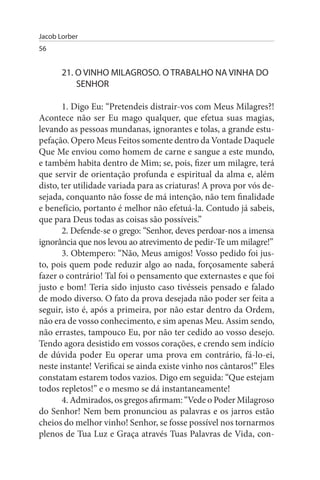 Jacob Lorber
56


       21. O VINHO MILAGROsO. O TRABALHO NA VINHA DO
           sENHOR

       1. Digo Eu: “Pretendeis distrair-vos com Meus Milagres?!
Acontece não ser Eu mago qualquer, que efetua suas magias,
levando as pessoas mundanas, ignorantes e tolas, a grande estu­
pefação. Opero Meus Feitos somente dentro da Vontade Daquele
Que Me enviou como homem de carne e sangue a este mundo,
e também habita dentro de Mim; se, pois, fizer um milagre, terá
que servir de orientação profunda e espiritual da alma e, além
disto, ter utilidade variada para as criaturas! A prova por vós de­
sejada, conquanto não fosse de má intenção, não tem finalidade
e benefício, portanto é melhor não efetuá-la. Contudo já sabeis,
que para Deus todas as coisas são possíveis.”
       2. Defende-se o grego: “Senhor, deves perdoar-nos a imensa
ignorância que nos levou ao atrevimento de pedir-Te um milagre!”
       3. Obtempero: “Não, Meus amigos! Vosso pedido foi jus­
to, pois quem pode reduzir algo ao nada, forçosamente saberá
fazer o contrário! Tal foi o pensamento que externastes e que foi
justo e bom! Teria sido injusto caso tivésseis pensado e falado
de modo diverso. O fato da prova desejada não poder ser feita a
seguir, isto é, após a primeira, por não estar dentro da Ordem,
não era de vosso conhecimento, e sim apenas Meu. Assim sendo,
não errastes, tampouco Eu, por não ter cedido ao vosso desejo.
Tendo agora desistido em vossos corações, e crendo sem indício
de dúvida poder Eu operar uma prova em contrário, fá-lo-ei,
neste instante! Verificai se ainda existe vinho nos cântaros!” Eles
constatam estarem todos vazios. Digo em seguida: “Que estejam
todos repletos!” e o mesmo se dá instantaneamente!
       4. Admirados, os gregos afirmam: “Vede o Poder Milagroso
do Senhor! Nem bem pronunciou as palavras e os jarros estão
cheios do melhor vinho! Senhor, se fosse possível nos tornarmos
plenos de Tua Luz e Graça através Tuas Palavras de Vida, con­
 