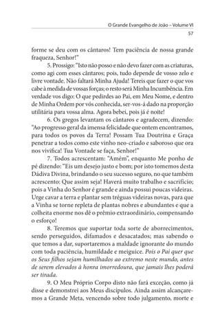 O Grande Evangelho de João – Volume VI
                                                                    57


forme se deu com os cântaros! Tem paciência de nossa grande
fraqueza, Senhor!”
       5. Prossigo: “Isto não posso e não devo fazer com as criaturas,
como agi com esses cântaros; pois, tudo depende de vosso zelo e
livre vontade. Não faltará Minha Ajuda! Tereis que fazer o que vos
cabe à medida de vossas forças; o resto será Minha Incumbência. Em
verdade vos digo: O que pedirdes ao Pai, em Meu Nome, e dentro
de Minha Ordem por vós conhecida, ser-vos-á dado na proporção
utilitária para vossa alma. Agora bebei, pois já é noite!
       6. Os gregos levantam os cântaros e agradecem, dizendo:
“Ao progresso geral da imensa felicidade que ontem encontramos,
para todos os povos da Terra! Possam Tua Doutrina e Graça
penetrar a todos como este vinho neo-criado e saboroso que ora
nos vivifica! Tua Vontade se faça, Senhor!”
       7. Todos acrescentam: “Amém”, enquanto Me ponho de
pé dizendo: “Eis um desejo justo e bom; por isto tomemos desta
Dádiva Divina, brindando o seu sucesso seguro, no que também
acrescento: Que assim seja! Haverá muito trabalho e sacrifício;
pois a Vinha do Senhor é grande e ainda possui poucas videiras.
Urge cavar a terra e plantar sem tréguas videiras novas, para que
a Vinha se torne repleta de plantas nobres e abundantes e que a
colheita enorme nos dê o prêmio extraordinário, compensando
o esforço!
       8. Teremos que suportar toda sorte de aborrecimentos,
sendo perseguidos, difamados e desacatados; mas sabendo o
que temos a dar, suportaremos a maldade ignorante do mundo
com toda paciência, humildade e meiguice. Pois o Pai quer que
os Seus filhos sejam humilhados ao extremo neste mundo, antes
de serem elevados à honra imorredoura, que jamais lhes poderá
ser tirada.
       9. O Meu Próprio Corpo disto não fará exceção, como já
disse e demonstrei aos Meus discípulos. Ainda assim alcançare­
mos a Grande Meta, vencendo sobre todo julgamento, morte e
 