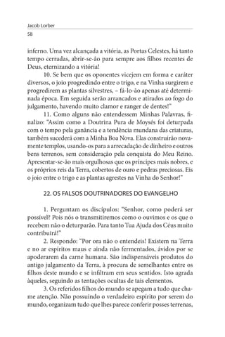 Jacob Lorber
58


inferno. Uma vez alcançada a vitória, as Portas Celestes, há tanto
tempo cerradas, abrir-se-ão para sempre aos filhos recentes de
Deus, eternizando a vitória!
       10. Se bem que os oponentes vicejem em forma e caráter
diversos, o joio progredindo entre o trigo, e na Vinha surgirem e
progredirem as plantas silvestres, – fá-lo-ão apenas até determi­
nada época. Em seguida serão arrancados e atirados ao fogo do
julgamento, havendo muito clamor e ranger de dentes!”
       11. Como alguns não entendessem Minhas Palavras, fi­
nalizo: “Assim como a Doutrina Pura de Moysés foi deturpada
com o tempo pela ganância e a tendência mundana das criaturas,
também sucederá com a Minha Boa Nova. Elas construirão nova­
mente templos, usando-os para a arrecadação de dinheiro e outros
bens terrenos, sem consideração pela conquista do Meu Reino.
Apresentar-se-ão mais orgulhosas que os príncipes mais nobres, e
os próprios reis da Terra, cobertos de ouro e pedras preciosas. Eis
o joio entre o trigo e as plantas agrestes na Vinha do Senhor!”

       22. Os FALsOs DOuTRINADOREs DO EVANGELHO

       1. Perguntam os discípulos: “Senhor, como poderá ser
possível? Pois nós o transmitiremos como o ouvimos e os que o
recebem não o deturparão. Para tanto Tua Ajuda dos Céus muito
contribuirá!”
       2. Respondo: “Por ora não o entendeis! Existem na Terra
e no ar espíritos maus e ainda não fermentados, ávidos por se
apoderarem da carne humana. São indispensáveis produtos do
antigo julgamento da Terra, à procura de semelhantes entre os
filhos deste mundo e se infiltram em seus sentidos. Isto agrada
àqueles, seguindo as tentações ocultas de tais elementos.
       3. Os referidos filhos do mundo se apegam a tudo que cha­
me atenção. Não possuindo o verdadeiro espírito por serem do
mundo, organizam tudo que lhes parece conferir posses terrenas,
 