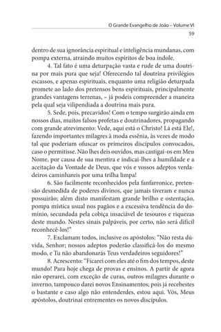 O Grande Evangelho de João – Volume VI
                                                                  59


dentro de sua ignorância espiritual e inteligência mundanas, com
pompa externa, atraindo muitos espíritos de boa índole.
      4. Tal fato é uma deturpação vasta e rude de uma doutri­
na por mais pura que seja! Oferecendo tal doutrina privilégios
escassos, e apenas espirituais, enquanto uma religião deturpada
promete ao lado dos pretensos bens espirituais, principalmente
grandes vantagens terrenas, – já podeis compreender a maneira
pela qual seja vilipendiada a doutrina mais pura.
      5. Sede, pois, precavidos! Com o tempo surgirão ainda em
nossos dias, muitos falsos profetas e doutrinadores, propagando
com grande atrevimento: Vede, aqui está o Christo! Lá está Ele!,
fazendo importantes milagres à moda essênia, às vezes de modo
tal que poderiam ofuscar os primeiros discípulos convocados,
caso o permitisse. Não lhes deis ouvidos, mas castigai-os em Meu
Nome, por causa de sua mentira e indicai-lhes a humildade e a
aceitação da Vontade de Deus, que vós e vossos adeptos verda­
deiros caminhareis por uma trilha limpa!
      6. São facilmente reconhecidos pela fanfarronice, preten­
são desmedida de poderes divinos, que jamais tiveram e nunca
possuirão; além disto manifestam grande brilho e ostentação,
pompa mística usual nos pagãos e a excessiva tendência do do­
mínio, secundada pela cobiça insaciável de tesouros e riquezas
deste mundo. Nestes sinais palpáveis, por certo, não será difícil
reconhecê-los!”
      7. Exclamam todos, inclusive os apóstolos: “Não resta dú­
vida, Senhor; nossos adeptos poderão classificá-los do mesmo
modo, e Tu não abandonarás Teus verdadeiros seguidores!”
      8. Acrescento: “Ficarei com eles até o fim dos tempos, deste
mundo! Para hoje chega de provas e ensinos. A partir de agora
não operarei, com exceção de curas, outros milagres durante o
inverno, tampouco darei novos Ensinamentos; pois já recebestes
o bastante e caso algo não entenderdes, estou aqui. Vós, Meus
apóstolos, doutrinai entrementes os novos discípulos.
 