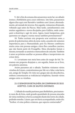Jacob Lorber
60


       9. Até o fim da semana descansaremos neste lar; no sábado
iremos a Bethlehém para curar enfermos. Isto feito, passaremos
alguns dias aqui com Barnabé e também com Lázaro, alternada-
mente, até metade do inverno. Em seguida, visitaremos Kisjonah,
voltando aqui antes da Páscoa. Mais tarde, caminharemos com
muitos seguidores e novos discípulos para Galileia, onde come­
çarei a doutrinar e agir de novo. Agora, trazei lamparinas, pois
queremos ser alegres e nestas mesas também pernoitaremos!”
       10. Todos aceitam esta proposta sem sentirem sono, a
ponto de palestrarmos além da meia-noite, assuntos de somenos
importância para a Humanidade; pois Eu Mesmo combinava
muita coisa com pessoas amigas e dava-lhes conselhos caseiros,
que não fazem parte do Evangelho. Meus discípulos faziam o
mesmo, tornando-se amáveis e merecedores de conceito. Também
é amor ao próximo auxiliar-se pessoas aflitas e inexperientes em
coisas úteis.
       11. Levantamo-nos meia hora antes do surgir do Sol. To­
mamos um pequeno desjejum e, em seguida, fomos ao ar livre,
em palestra amistosa.
       Assim passamos até o sábado. Também visitamos vários
vizinhos de Lázaro, contentíssimos por Me ver e falar e não havia
um, amigo do Templo. Os vinte neo-gregos não são descobertos,
embora comentassem as traficâncias templárias, fazendo vários
amigos entre os vizinhos.

       23. O sENHOR EM BETHLEHÉM, EM COMPANHIA DE sEus
           ADEPTOs. CuRA DE MuITOs ENFERMOs

      1. Sábado de manhã partimos para Bethlehém, precisamen­
te num dia de festa, onde grande quantidade de pessoas atacadas
de várias moléstias se havia acampado diante das torres da cidade,
pedindo esmolas. Lázaro, que nos havia acompanhado, então diz:
“Senhor, vê estas pobres criaturas, que aspecto comiserador!”
 