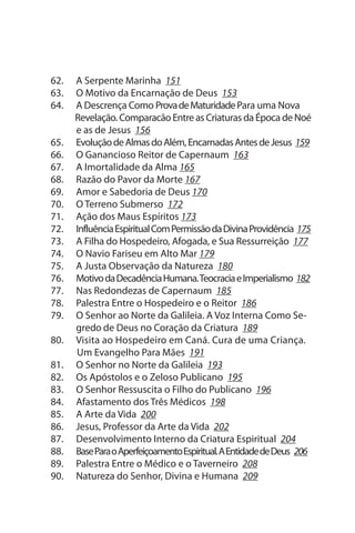 62.   A serpente Marinha 151
63.   O Motivo da Encarnação de Deus 153
64.   A Descrença Como Prova de Maturidade Para uma Nova
      Revelação. Comparacão Entre as Criaturas da Época de Noé
      e as de Jesus 156
65.   Evolução de Almas do Além, Encarnadas Antes de Jesus 159
66.   O Ganancioso Reitor de Capernaum 163
67.   A Imortalidade da Alma 165
68.   Razão do Pavor da Morte 167
69.   Amor e sabedoria de Deus 170
70.   O Terreno submerso 172
71.   Ação dos Maus Espíritos 173
72.   Influência Espiritual Com Permissão da Divina Providência 175
73.   A Filha do Hospedeiro, Afogada, e sua Ressurreição 177
74.   O Navio Fariseu em Alto Mar 179
75.   A Justa Observação da Natureza 180
76.   Motivo da Decadência Humana. Teocracia e Imperialismo 182
77.   Nas Redondezas de Capernaum 185
78.   Palestra Entre o Hospedeiro e o Reitor 186
79.   O senhor ao Norte da Galileia. A Voz Interna Como se­
      gredo de Deus no Coração da Criatura 189
80.   Visita ao Hospedeiro em Caná. Cura de uma Criança.
      um Evangelho Para Mães 191
81.   O senhor no Norte da Galileia 193
82.   Os Apóstolos e o Zeloso Publicano 195
83.   O senhor Ressuscita o Filho do Publicano 196
84.   Afastamento dos Três Médicos 198
85.   A Arte da Vida 200
86.   Jesus, Professor da Arte da Vida 202
87.   Desenvolvimento Interno da Criatura Espiritual 204
88.   Base Para o Aperfeiçoamento Espiritual. A Entidade de Deus 206
89.   Palestra Entre o Médico e o Taverneiro 208
90.   Natureza do senhor, Divina e Humana 209
 