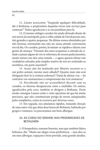 Jacob Lorber
62


       11. Lázaro acrescenta: “Surgindo qualquer dificuldade,
ide à Bethania; o proprietário daquelas terras tem serviço para
centenas!” Todos agradecem e se encaminham para lá.
       12. O mesmo milagre curador foi ainda efetuado diante de
seis torres da metrópole; pois a velha cidade de David possui sete,
três grandes e quatro pequenas. Na última somos abordados por
três fariseus, orientando-nos não ser nossa atitude conveniente
em tal dia. Os curados, porém, levantam-se rápidos e dizem com
gestos de ameaça: “Durante dez anos ocupamos a entrada da ci­
dade e jamais algum de vós se informou de nossos padecimentos,
muito menos nos deu uma esmola, – e agora quereis obstar este
verdadeiro salvador pelo simples motivo de nos ter restituído os
membros, em parte ausentes?!
       13. Acaso não foi instituído por Moysés socorrer-se a
um pobre animal, mesmo num sábado?! Quanto mais não será
obrigação fazê-lo à criatura enferma?! Tratai de afastar-vos, – do
contrário vos ensinaremos a compreensão das Leis moisaicas.”
       14. Percebendo não ser aconselhável discutir com os
curados, os fariseus desaparecem entre a multidão. Os outros,
agradecidos pela cura, também se dirigem a Bethania. Deste
modo consegue Lázaro cento e vinte operários de que há muito
precisava, que não constituiriam perigo de serem catequizados
pelos templários, como já ocorrera por diversas vezes.
       15. Em seguida, nos afastamos rápidos, tomando direção
de uma outra vila que dista duas horas de Bethania, habitada por
gregos e romanos. Lá procuramos um bom albergue.

       24. As CuRAs DO sENHOR, NAs PROXIMIDADEs DE
           BETHLEHÉM

      1. O hospedeiro, romano honesto, mas que também falava
hebraico, diz: “Muito me alegra vossa preferência, – mas deu-se
em meu albergue, espaçoso e bem provido, uma grande desdita.
 