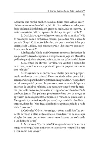 O Grande Evangelho de João – Volume VI
                                                                   63


Acontece que minha mulher e as duas filhas mais velhas, enten­
didas em assuntos domésticos, há oito dias estão acamadas, com
febre violenta! Não há médico, grego ou judeu, que as socorra, – e
assim, a cozinha está em apuros! Tenho apenas pão e vinho!”
        2. Diz Lázaro, que conhece o romano de há muito: “Não
te preocupes com o embaraço caseiro; pois a tua casa é alvo de
grande Graça! O famoso Salvador, de quem ouviste falar por
viajantes da Galileia, está conosco! Pede-Lhe socorro que as en­
fermas melhorarão!”
        3. Indaga ele: “Onde está? Contaram-me coisas fantásticas de
sua pessoa!” Lázaro Me aponta e o hospedeiro se joga aos Meus Pés,
pedindo que ajude as doentes, pois acredita nas palavras de Lázaro.
        4. Eu, então, lhe afirmo: “Levanta-te e verifica o estado das
enfermas, já melhoradas, – portanto podem preparar-nos uma
boa refeição!”
        5. Ele assim faz e as encontra satisfeitas pela cura, pergun­
tando se devem ir à cozinha! Desejam ainda saber quem foi o
causador disto para lhe demonstrarem sua gratidão. O hospedeiro
as informa que tal pessoa chegara com uns cinquenta hóspedes,
ansiosos de uma boa refeição. Já se passaram cinco horas de meio-
dia, portanto convém apresentar seus agradecimentos através de
um bom jantar. Tais palavras produzem efeito, pois as moças se
apressam com as ajudantes, enquanto o romano se junta a nós e
Me agradece, comovido pela grande Graça recebida. Eu disto o
impeço, dizendo: “Não faças alarde: foste apenas ajudado e nada
mais é preciso!”
        6. Opõe ele: “Ó Mestre e amigo, – como não?! Sou Teu evi­
dente devedor, e além disto confesso considerar-Te eu mais que
simples homem; portanto seria oportuno fazer-se uma oferenda
a um homem-deus!”
        7. Acrescento: “Deixa estar! Sou agora homem de carne e
sangue como qualquer um; o resto saberás em tempo! Sê alegre
e feliz como nós todos!”
 