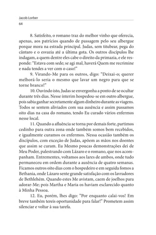 Jacob Lorber
64


       8. Satisfeito, o romano traz do melhor vinho que oferecia,
apenas, aos patrícios quando de passagem pelo seu albergue
porque mora na estrada principal. Judas, sem titubear, pega do
cântaro e o esvazia até a última gota. Os outros discípulos lhe
indagam, a quem dentre eles cabe o direito da primazia, e ele res­
ponde: “Estava com sede; se agi mal, haverá Quem me recrimine
e nada tendes a ver com o caso!”
       9. Virando-Me para os outros, digo: “Deixai-o; querer
melhorá-lo seria o mesmo que lavar um negro para que se
torne branco!”
       10. Ouvindo isto, Judas se envergonha a ponto de se ocultar
durante três dias. Nesse ínterim hospedou-se em outro albergue,
pois sabia ganhar secretamente algum dinheiro durante as viagens.
Todos se sentem aliviados com sua ausência e assim passamos
oito dias na casa do romano, tendo Eu curado vários enfermos
nesse local.
       11. Quando a afluência se torna por demais forte, partimos
cedinho para outra zona onde também somos bem recebidos,
e igualmente curamos os enfermos. Nessa ocasião também os
discípulos, com exceção de Judas, apõem as mãos nos doentes
que assim se curam. Eu Mesmo poucas demonstrações dei de
Meu Poder, palestrando com Lázaro e o romano, que nos acom­
panham. Entrementes, voltamos aos lares de ambos, onde tudo
permaneceu em ordem durante a ausência de quatro semanas.
Ficamos outros oito dias com o hospedeiro e em seguida fomos a
Bethania, onde Lázaro sente grande satisfação com os lavradores
de Bethlehém. Quando estes Me avistam, caem de joelhos para
adorar-Me; pois Martha e Maria os haviam esclarecido quanto
à Minha Pessoa.
       12. Eu, porém, lhes digo: “Por enquanto calai-vos! Em
breve também tereis oportunidade para falar!” Prometem assim
silenciar e voltar à sua tarefa.
 