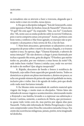 Jacob Lorber
66


os remadores não se atrevem a fazer a travessia, alegando que à
meia-noite o mar era revolto, nessa época.
        6. Eis que os discípulos indagam: “Sois de Genezareth, como
então ignorais o Poder do Senhor, Jesus de Nazareth?” Dizem eles:
“O quê? Ele está aqui?” Eu respondo: “Sim, sou Eu!” Concluem
eles: “Ah, neste caso as ondas poderão subir às nuvens! Embarcai,
pois o navio comporta umas cem pessoas!” Assim, partimos com
bom vento, e embora o Mar fosse agitado, os marujos não se pre­
ocupam e alcançamos a baía serena de Kis, à luz do luar.
        7. Nem bem atracamos, apresentam-se aduaneiros com as
perguntas de praxe sobre o motivo de nossa chegada, e se éramos
sujeitos à taxa. Eu apenas, digo: “Chamai Kisjonah, e sabereis de
nossa intenção!” Ele não demora a chegar à praia iluminada por
tochas e quando Me avista, grita de alegria: “Ó Senhor, que mérito
tenho eu, pecador, por me visitares a estas horas da noite? Oh,
sede todos bem-vindos! Vamos à minha casa, onde vos servirei
de tudo e do melhor! Que alegria inesperada!”
        8. Rápido, descemos de bordo e fomos à residência de
Kisjonah, cujo salão é bem aquecido por grande lareira. Todos os
domésticos se põem em pleno movimento e, dentro em pouco, se
acha um grande número de peixes de especial qualidade na mesa,
inclusive pão e vinho. Isto é do agrado de todos, pois que desde
cedo nada mais havíamos tomado.
        9. Eu Mesmo sinto necessidade de conforto material após
viagem tão longa, e muito mais os discípulos. Vários fatos são
relatados de nossas viagens e acontecimentos, interessando muito
a Kisjonah e sua família, levando-o a expressar sua admiração e
louvor. Lastima, somente, a ausência de Maria, que permanece­
ra quase todo verão com ele, mas partira por alguns dias para
Nazareth. Tinha sido informada de Minha Peregrinação e Ações
sem compreender como Deus lhe concedera tamanha Graça. Era
ciente das ocorrências milagrosas, jamais, porém, teria imaginado
tal desfecho.
 