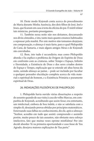 O Grande Evangelho de João – Volume VI
                                                                    67


        10. Deste modo Kisjonah conta acerca do procedimento
de Maria durante Minha Ausência, dos dois filhos de José, Joel e
Joses, que ficaram em casa à testa da oficina do pai. É inútil relatar
tais minúcias, portanto prossigamos.
        11. Também nessa noite não nos deitamos, descansando
nos divãs cômodos, e isto, tanto mais quanto estamos habituados
a repousar pela manhã. Por este motivo não tomamos desjejum;
em compensação, o almoço é mais farto, para o qual Philopoldo
de Caná, de Samaria, e mais alguns amigos Meus e de Kisjonah
são convidados.
        12. Bem, isto tudo é secundário; mas como Philopoldo
aborda e Eu explico o problema da Origem do Espírito de Deus
em confronto com as criaturas, sobre Tempo e Espaço, Infinito
e Eternidade, a Existência de Deus e dos seres criados dentro
de Espaço e Tempo, explicação que se estende até altas horas da
noite, unindo almoço ao jantar, – pode ser incluído por facultar
a qualquer pensador elucidação completa acerca da vida mate­
rial e espiritual do homem, e a Existência Primária e puramente
espiritual de Deus.

      26. INDAGAÇÕEs FILOsÓFICAs DE PHILOPOLDO

       1. Philopoldo havia ouvido várias dissertações a respeito
do assunto quando de sua visita à casa do velho Marcus, em com­
panhia de Kisjonah, acreditando que assim fosse; era entretanto,
um intelectual, embora de boa índole, e não se satisfazia com a
simples fé, desejando provas obtidas por princípios matemáticos.
Externando suas falhas no conhecimento, diz ele, após o almoço:
“Senhor, acredito em tudo que assisti: compreendo e assimilo
porém, muito pouco de tais assuntos, não obstante meu esforço
intelectivo, fato que muitas vezes oprime minh’alma! Por isto
decidi abordar-Te na primeira oportunidade e caso fosse de Teu
Agrado, desejava maiores explicações de Tua parte.”
 