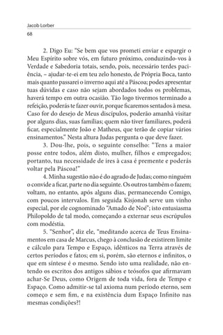 Jacob Lorber
68


        2. Digo Eu: “Se bem que vos prometi enviar e espargir o
Meu Espírito sobre vós, em futuro próximo, conduzindo-vos à
Verdade e Sabedoria totais, sendo, pois, necessário terdes paci­
ência, – ajudar-te-ei em teu zelo honesto, de Própria Boca, tanto
mais quanto passarei o inverno aqui até a Páscoa; podes apresentar
tuas dúvidas e caso não sejam abordados todos os problemas,
haverá tempo em outra ocasião. Tão logo tivermos terminado a
refeição, poderás te fazer ouvir, porque ficaremos sentados à mesa.
Caso for do desejo de Meus discípulos, poderão amanhã visitar
por alguns dias, suas famílias; quem não tiver familiares, poderá
ficar, especialmente João e Matheus, que terão de copiar vários
ensinamentos.” Nesta altura Judas pergunta o que deve fazer.
        3. Dou-lhe, pois, o seguinte conselho: “Tens a maior
posse entre todos, além disto, mulher, filhos e empregados;
portanto, tua necessidade de ires à casa é premente e poderás
voltar pela Páscoa!”
        4. Minha sugestão não é do agrado de Judas; como ninguém
o convide a ficar, parte no dia seguinte. Os outros também o fazem;
voltam, no entanto, após alguns dias, permanecendo Comigo,
com poucos intervalos. Em seguida Kisjonah serve um vinho
especial, por ele cognominado “Amado de Noé”; isto entusiasma
Philopoldo de tal modo, começando a externar seus escrúpulos
com modéstia.
        5. “Senhor”, diz ele, “meditando acerca de Teus Ensina­
mentos em casa de Marcus, chego à conclusão de existirem limite
e cálculo para Tempo e Espaço, idênticos na Terra através de
certos períodos e fatos; em si, porém, são eternos e infinitos, o
que em síntese é o mesmo. Sendo isto uma realidade, não en­
tendo os escritos dos antigos sábios e teósofos que afirmavam
achar-Se Deus, como Origem de toda vida, fora de Tempo e
Espaço. Como admitir-se tal axioma num período eterno, sem
começo e sem fim, e na existência dum Espaço Infinito nas
mesmas condições?!
 